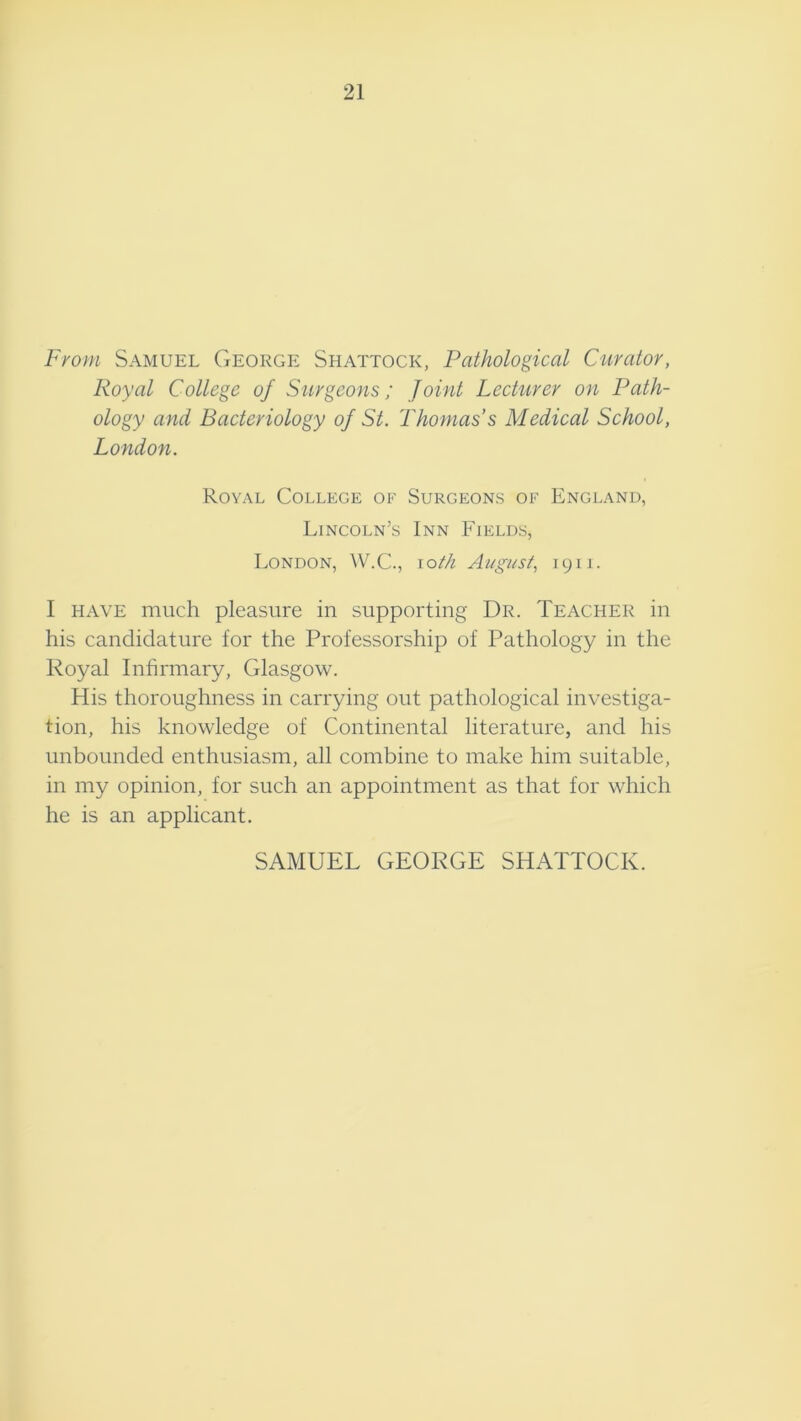 21 Fi'om Samuel George Shattock, Pathological Curator, Royal College of Surgeons; Joint Lecturer on Path- ology and Bacteriology of St. Thomas’s Medical School, London. Royal College of Surgeons of England, Lincoln’s Inn Fields, London, loih Ai/gust, 1911. I HAVE much pleasure in supporting Dr. Teacher in his candidature for the Professorship of Pathology in the Royal Infirmary, Glasgow. His thoroughness in carrying out pathological investiga- tion, his knowledge of Continental literature, and his unbounded enthusiasm, all combine to make him suitable, in my opinion, for such an appointment as that for which he is an applicant. SAMUEL GEORGE SHATTOCK.