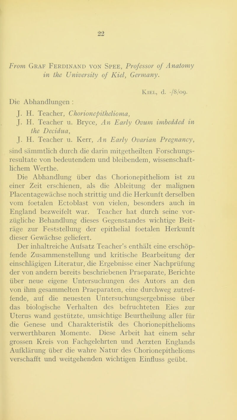 From Graf Ferdinand von Spee, Professor of Anatomy in the University of Kiel, Germany. Kiki-, d. -/Sl(K). Die Abhandlungen : J. H. Teacher, Chorionepithelioma, J. H. Teacher ii. Bryce, An Early Ovum imbedded in the Decidua, J. H. Teacher ii. Kerr, An Early Ovarian Pregnancy, sind sammtlich durch die darin mitgetheilten Forschungs- resultate von bedeutendem und bleibendem, wissenschaft- lichem Werthe. Die Abhandlimg liber das Chorionepitheliom ist zu einer Zeit erschienen, als die Ableitung der malignen Placentagewachse noch strittig und die Herkunft derselben vom foetalen Ectoblast von vielen, besonders auch in England bezvveifelt war. Teacher hat durch seine vor- ziigliche Behandlung dieses Gegenstandes wichtige Beit- riige zur Feststellung der epithelial foetalen Herkunft dieser Gewachse geliefert. Der inhaltreiche Aufsatz Teacher’s enthalt eine erschop- fende Zusammenstellung und kritische Bearbeitung der einschlagigen Literatur, die Ergebnisse einer Nachprlifung der von andern bereits beschriebenen Praeparate, Berichte liber neue eigene Untersuchungen des Autors an den von ihm gesammelten Praeparaten, eine durchweg zutref- fende, auf die neuesten Untersuchungsergebnisse liber das biologische Verhalten des befruchteten Eies zur Uterus wand gestlitzte, umsichtige Beurtheilung aller flir die Genese und Charakteristik des Chorionepithelioms verwerthbaren Momente. Diese Arbeit hat einem sehr grossen Kreis von Fachgelehrten und Aerzten Englands Aufklarung liber die wahre Natur des Chorionepithelioms verschafft und weitgehenden wichtigen Einfluss gelibt.