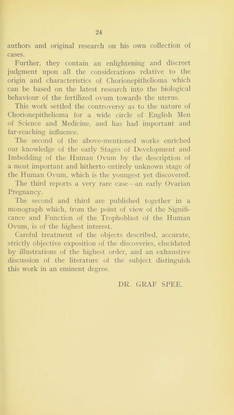 24 authors and original research on his own collection of cases. Further, they contain an enlightening and discreet judgment upon all the considerations relative to the origin and characteristics of Chorionepithelioma which can be based on the latest research into the biological behaviour of the fertilized ovum towards the uterus. This work settled the controversy as to the nature of Chorionepithelioma for a wide circle of English Men of Science and Medicine, and has had important and far-reaching influence. The second of the above-mentioned works enriched our knowledge of the early Stages of Development and Imbedding of the Human Ovum by the description of a most important and hitherto entirely unknown stage of the Human Ovum, which is the youngest yet discovered. The third reports a very rare case - an early Ovarian Pregnancy. The second and third are published together in a monograph which, from the point of view of the Signifi- cance and Function of the Trophoblast of the Human Ovum, is of the highest interest. Careful treatment of the objects described, accurate, strictly objective exposition of the discoveries, elucidated by illustrations of the highest order, and an exhaustive discussion of the literature of the subject distinguish this work in an eminent degree. DR. GRAF SPEE.