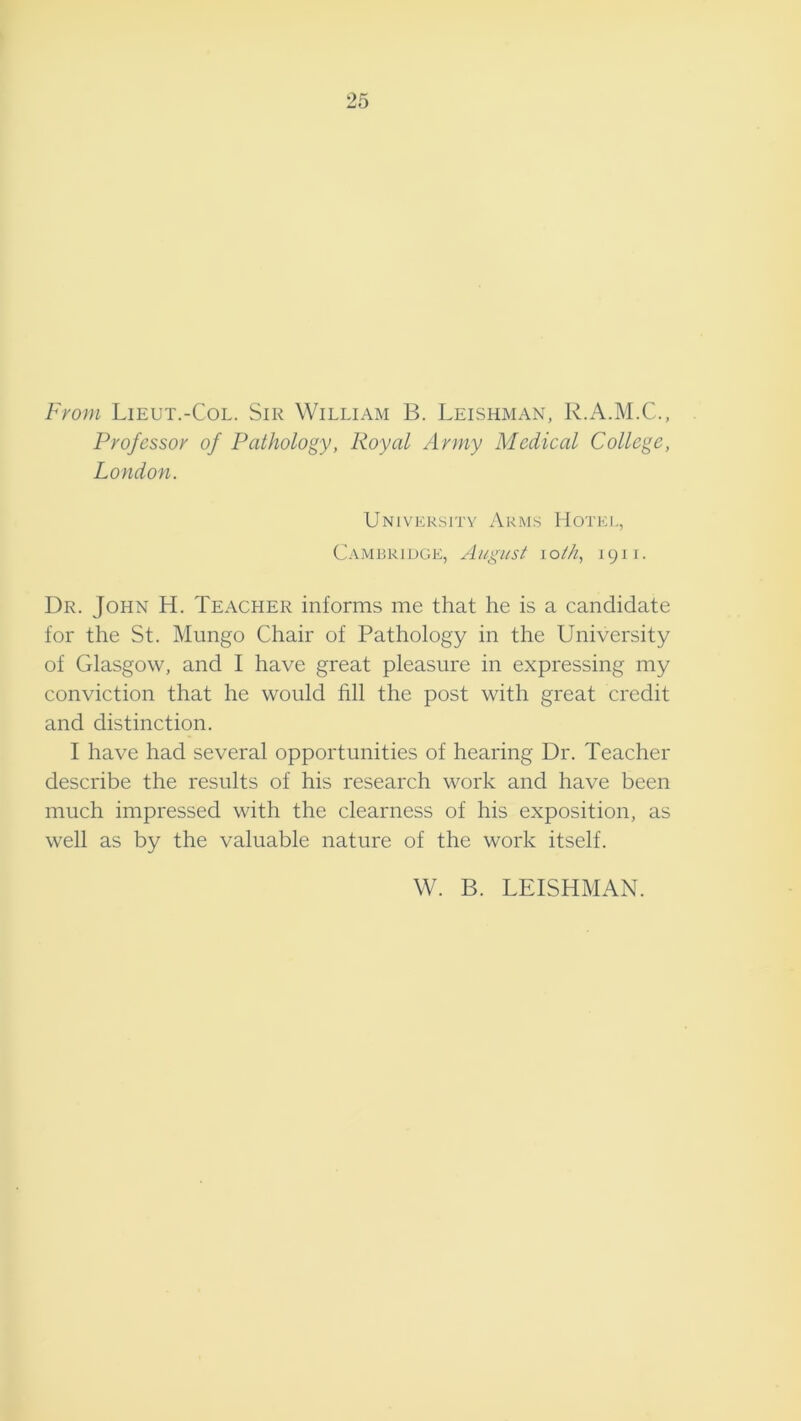 25 From Lieut.-Col. Sir William B. Leishman, R.A.M.C., Professor of Pathology, Royal Army Medical College, London. University Arms Hotel, Cambridge, August loi/i, 1911. Dr. John H. Teacher informs me that he is a candidate for the St. Mungo Chair of Pathology in the University of Glasgow, and I have great pleasure in expressing my conviction that he would fill the post with great credit and distinction. I have had several opportunities of hearing Dr. Teacher describe the results of his research work and have been much impressed with the clearness of his exposition, as well as by the valuable nature of the work itself. W. B. LEISHMAN.