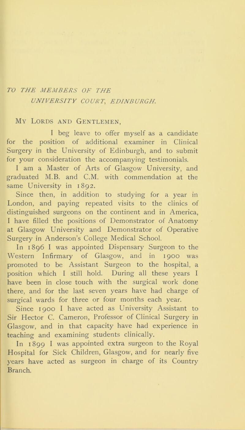 TO THE MEMBERS OE THE UNIVERSITY COURT, EDINBURGH. My Lords and Gentlemen, I beg leave to offer myself as a candidate for the position of additional examiner in Clinical Surgery in the University of Edinburgh, and to submit for your consideration the accompanying testimonials. I am a Master of Arts of Glasgow University, and graduated M.B. and C.M. with commendation at the same University in 1892. Since then, in addition to studying for a year in London, and paying repeated visits to the clinics of distinguished surgeons on the continent and in America, I have filled the positions of Demonstrator of Anatomy at Glasgow University and Demonstrator of Operative Surgery in Anderson’s College Medical School. In 1896 I was appointed Dispensary Surgeon to the Western Infirmary of Glasgow, and in 1900 was promoted to be Assistant Surgeon to the hospital, a position which I still hold. During all these years I have been in close touch with the surgical work done there, and for the last seven years have had charge of surgical wards for three or four months each year. Since 1900 I have acted as University Assistant to Sir Hector C. Cameron, Professor of Clinical Surgery in Glasgow, and in that capacity have had experience in teaching and examining students clinically. In 1899 I was appointed extra surgeon to the Royal Hospital for Sick Children, Glasgow, and for nearly five years have acted as surgeon in charge of its Country Branch.