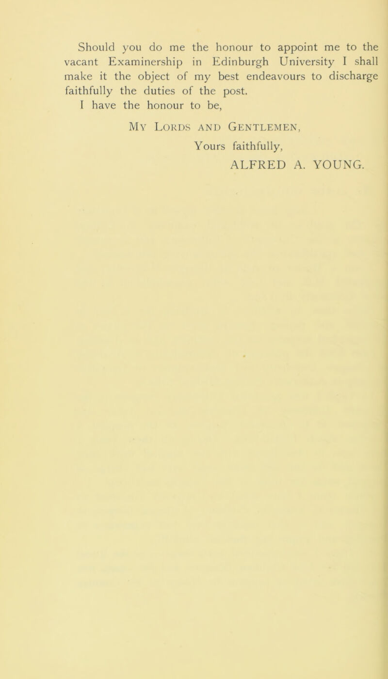 Should you do me the honour to appoint me to the vacant Examinership in Edinburgh University I shall make it the object of my best endeavours to discharge faithfully the duties of the post. I have the honour to be, My Lokixs and Gentlemen, Yours faithfully, ALFRED A. YOUNG.