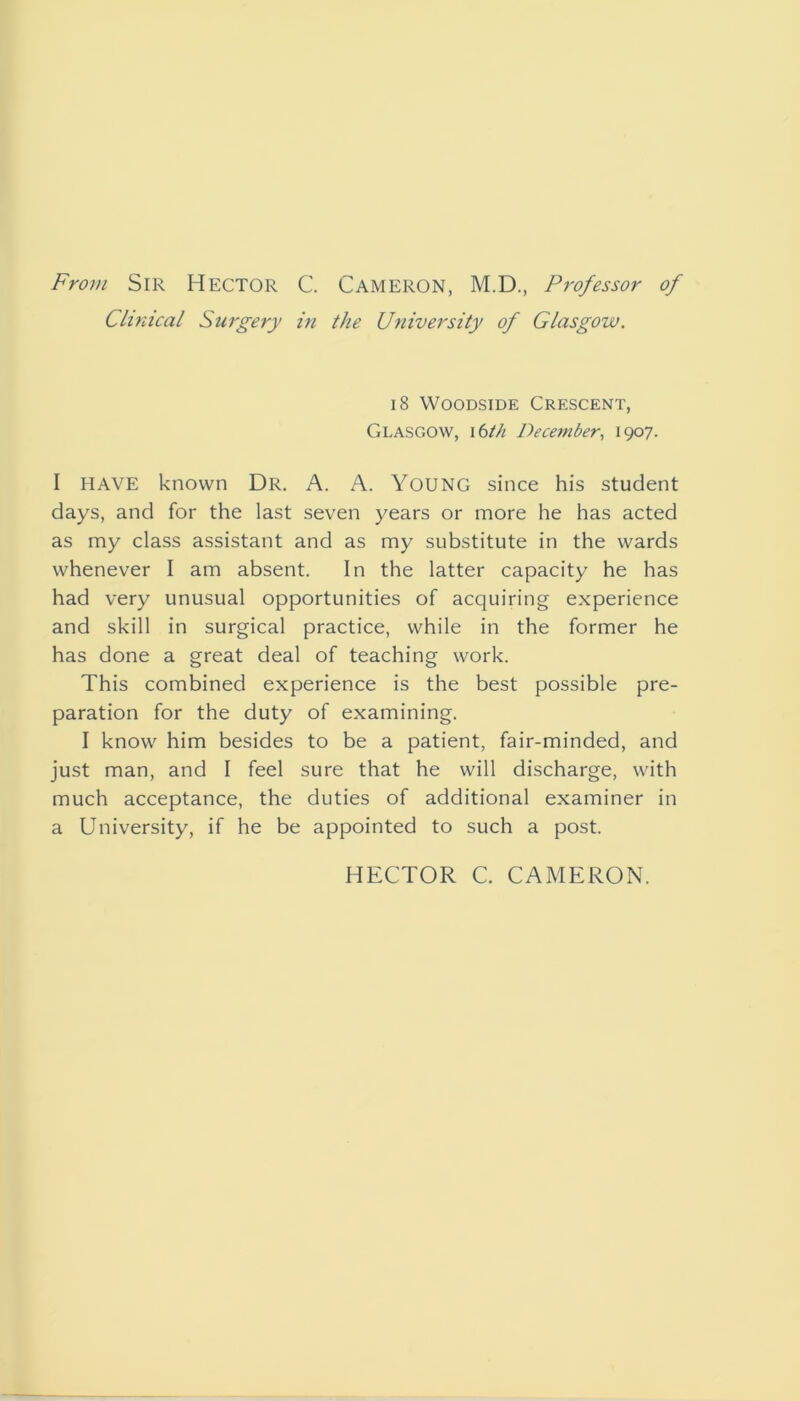 From Sir Hector C. Cameron, M.D., Professor of Clinical Surgery in the University of Glasgow. 18 WooDSiDE Crescent, Glasgow, \bth December, 1907. I HAVE known Dr. A. A. Young since his student days, and for the last seven years or more he has acted as my class assistant and as my substitute in the wards whenever I am absent. In the latter capacity he has had very unusual opportunities of acquiring experience and skill in surgical practice, while in the former he has done a great deal of teaching work. This combined experience is the best possible pre- paration for the duty of examining. I know him besides to be a patient, fair-minded, and just man, and I feel sure that he will discharge, with much acceptance, the duties of additional examiner in a University, if he be appointed to such a post. HECTOR C. CAMERON.