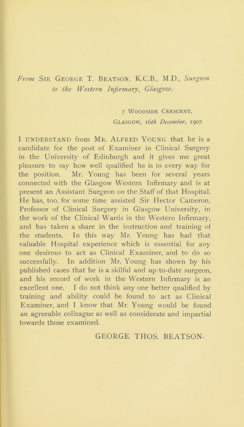 From Sir George T. Beatson, K.C.B., M.D., Surgeon to the Western Infirmary, Glasgow. 7 WooDSiDE Crescent, Glasgow, \^th December., 1907. I UNDERSTAND from Mr. ALFRED YoUNG that he is a candidate for the post of Examiner in Clinical Surgery in the University of Edinburgh and it gives me great pleasure to say how well qualified he is in every way for the position. Mr. Young has been for several years connected with the Glasgow Western Infirmary and is at present an Assistant Surgeon on the Staff of that Hospital. He has, too, for some time assisted Sir Hector Cameron, Professor of Clinical Surgery in Glasgow University, in the work of the Clinical Wards in the Western Infirmary, and has taken a share in the instruction and training of the students. In this way Mr. Young has had that valuable Hospital experience which is essential for any one desirous to act as Clinical Examiner, and to do so successfully. In addition Mr. Young has shown by his published cases that he is a skilful and up-to-date surgeon, and his record of work in the Western Infirmary is an excellent one. I do not think any one better qualified by training and ability could be found to act as Clinical Examiner, and I know that Mr. Young would be found an agreeable colleague as well as considerate and impartial towards those examined. GEORGE THOS. BEATSON-