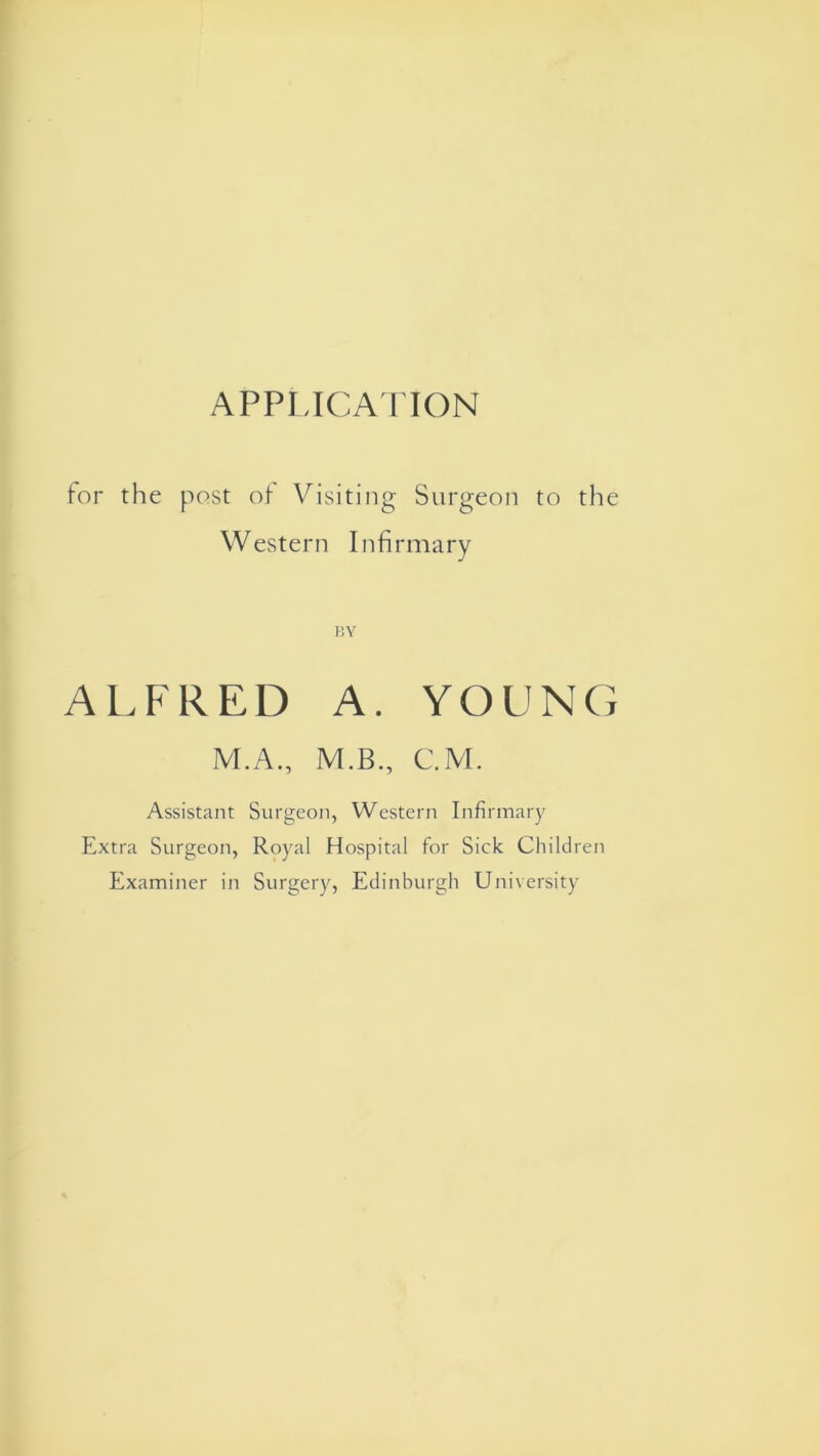 APPLICATION for the post of Visiting Surgeon to the Western Infirmary BY ALFRED A. YOUNG M.A., M.B., C.M. Assistant Surgeon, Western Infirmary Extra Surgeon, Royal Hospital for Sick Children Examiner in Surgery, Edinburgh University