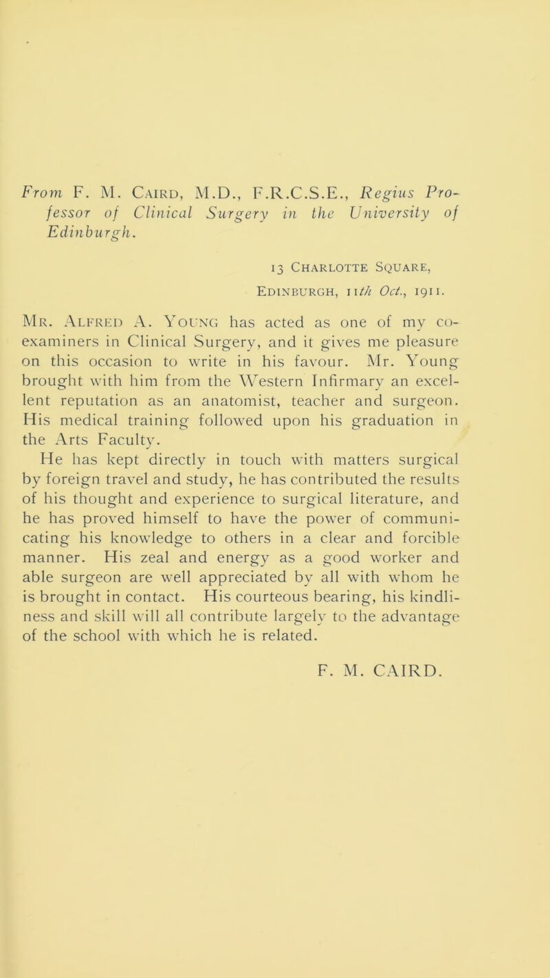 fessor of Clinical Surgery in the University of Edinbu rgh. 13 Charlotte Square, Edinburgh, iith Oct., 1911. Mr. Alfred A. Young has acted as one of my co- examiners in Clinical Surgery, and it gives me pleasure on this occasion to write in his favour. Mr. Young brought with him from the Western Infirmary an excel- lent reputation as an anatomist, teacher and surgeon. His medical training followed upon his graduation in the Arts Faculty. He has kept directly in touch with matters surgical by foreign travel and study, he has contributed the results of his thought and experience to surgical literature, and he has proved himself to have the power of communi- cating his knowledge to others in a clear and forcible manner. His zeal and energy as a good worker and able surgeon are well appreciated by all with whom he is brought in contact. His courteous bearing, his kindli- ness and skill will all contribute largely to the advantage of the school with which he is related. F. M. CAIRD.