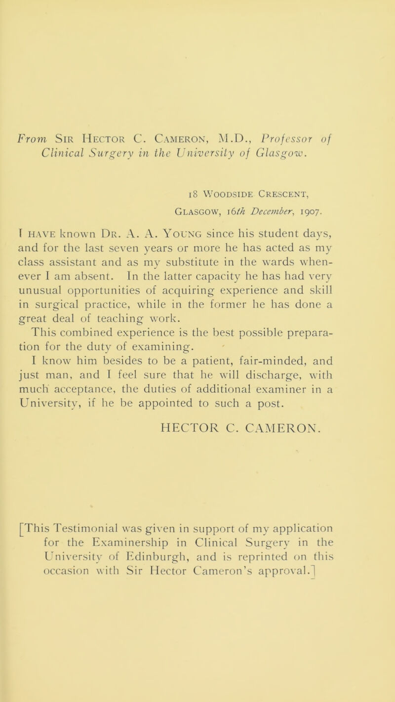 From Sir Hector C. Cameron, M.D., Professor of Clinical Surgery in the University of Glasgow. 18 Woodside Crescent, Glasgow, j6th December, 1907. I have known Dr. A. A. Young since his student days, and for the last seven years or more he has acted as my class assistant and as my substitute in the wards when- ever I am absent. In the latter capacity he has had very unusual opportunities of acquiring experience and skill in surgical practice, while in the former he has done a great deal of teaching work. This combined experience is the best possible prepara- tion for the duty of examining. I know him besides to be a patient, fair-minded, and just man, and I feel sure that he will discharge, with much acceptance, the duties of additional examiner in a University, if he be appointed to such a post. HECTOR C. CAMERON. [This Testimonial was given in support of my application for the Examinership in Clinical Surgery in the University of Edinburgh, and is reprinted on this occasion with Sir Hector Cameron’s approval.]