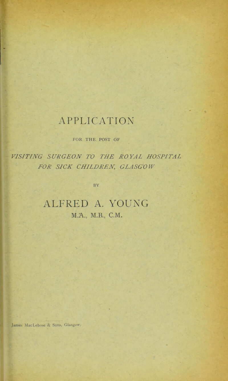 FOR THE POST OF VISITING SURGEON TO THE ROYAL HOSPITAL FOR SICK CHILDREN,, GLASGOW BY ALFRED A. YOUNG M.A., M.B., C.M. James MacPeho.se & Sons, Glasgow.