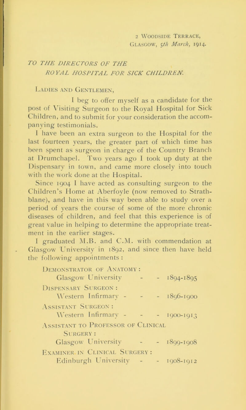 Glasgow, 5th March, 1914. TO THE DIRECTORS OF THE ROYAL HOSPITAL FOR SICK CHILDREN. Ladies and Gentlemen, I beg to offer myself as a candidate for the post of Visiting Surgeon to the Royal Hospital for Sick Children, and to submit for your consideration the accom- panying testimonials. 1 have been an extra surgeon to the Hospital for the last fourteen years, the greater part of which time has been spent as surgeon in charge of the Country Branch at Drumchapel. Two years ago I took up duty at the Dispensary in town, and came more closely into touch with the work done at the Hospital. Since 1904 I have acted as consulting surgeon to the Children’s Home at Aberfoyle (now removed to Strath- blane), and have in this way been able to study over a period of years the course of some of the more chronic diseases of children, and feel that this experience is of great value in helping to determine the appropriate treat- ment in the earlier stages. I graduated M.B. and C.M. with commendation at Glasgow University in 1892, and since then have held the following appointments : Demonstrator of Anatomy : Glasgow University - - 1894-1895 Dispensary Surgeon : W estern Infirmary - - - 1896-1900 Assistant Surgeon : Western Infirmary - 1900-1913 Assistant to Professor of Clinical Surgery: Glasgow University - - 1899-1908 Examiner in Clinical Surgery : Edinburgh University 1908-1912