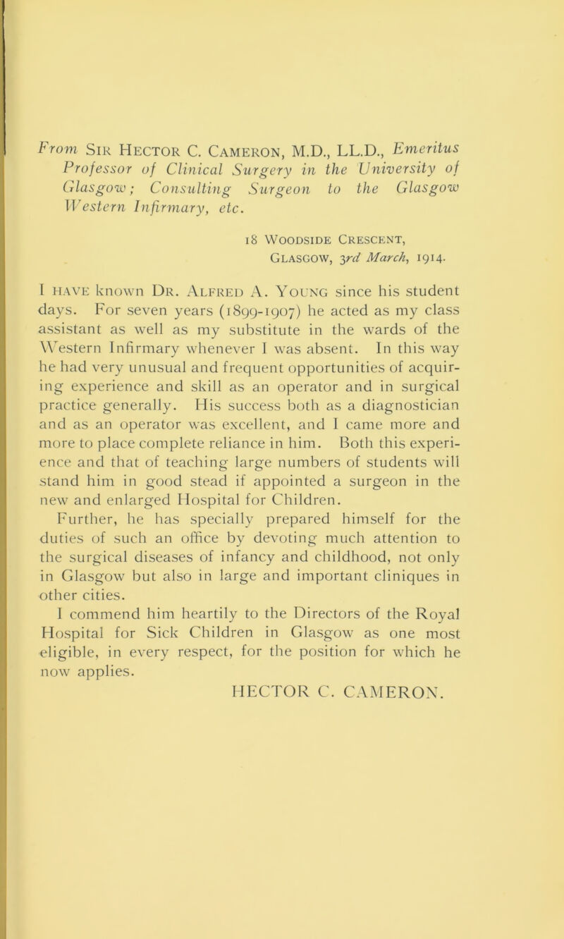 From Sir Hector C. Cameron, M.D., LL.D., Emeritus Professor of Clinical Surgery in the University of Glasgow; Consulting Surgeon to the Glasgow Western Infirmary, etc. 18 Woodside Crescent, Glasgow, 3rd March, 1914. I have known Dr. Alfred A. Young since his student days. For seven years (1899-1907) he acted as my class assistant as well as my substitute in the wards of the Western Infirmary whenever I was absent. In this way he had very unusual and frequent opportunities of acquir- ing experience and skill as an operator and in surgical practice generally. Ilis success both as a diagnostician and as an operator was excellent, and I came more and more to place complete reliance in him. Both this experi- ence and that of teaching large numbers of students will stand him in good stead if appointed a surgeon in the new and enlarged Hospital for Children. Further, he has specially prepared himself for the duties of such an office by devoting much attention to the surgical diseases of infancy and childhood, not only in Glasgow but also in large and important cliniques in other cities. I commend him heartily to the Directors of the Royal Hospital for Sick Children in Glasgow as one most eligible, in every respect, for the position for which he now applies. HECTOR C. CAMERON.