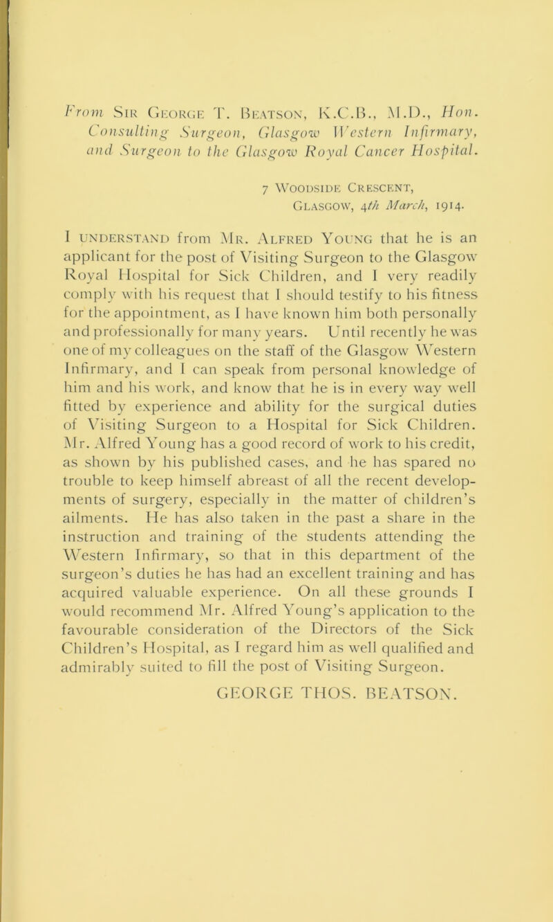 From Sir George T. Beatson, K.C.B., M.D., Hon. Consulting Surgeon, Glasgow Western Infirmary, and Surgeon to the Glasgow Royal Cancer Hospital. 7 Woodside Crescent, Glasgow, 4th March, 1914. I understand from Mr. Alfred Young that he is an applicant for the post of Visiting Surgeon to the Glasgow Royal Hospital for Sick Children, and I very readily comply with his request that I should testify to his fitness for the appointment, as 1 have known him both personally and professionally for many years. Until recently he was one of my colleagues on the staff of the Glasgow Western Infirmary, and l can speak from personal knowledge of him and his work, and know that he is in every way well fitted by experience and ability for the surgical duties of Visiting Surgeon to a Hospital for Sick Children. Mr. Alfred Young has a good record of work to his credit, as shown by his published cases, and lie has spared no trouble to keep himself abreast of all the recent develop- ments of surgery, especially in the matter of children’s ailments. He has also taken in the past a share in the instruction and training of the students attending the Western Infirmary, so that in this department of the surgeon’s duties he has had an excellent training and has acquired valuable experience. On all these grounds I would recommend Mr. Alfred Young’s application to the favourable consideration of the Directors of the Sick Children’s Hospital, as I regard him as well qualified and admirably suited to fill the post of Visiting Surgeon. GEORGE THOS. BEATSON.