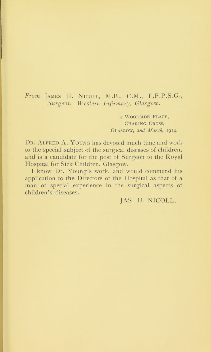 From James H. Nicoll, M.B., C.M., F.F.P.S.G., Surgeon, Western Infirmary, Glasgow. 4 Woodside Place, Charing Cross, Glasgow, 2nd March, 1914. Dr. Alfred A. Young has devoted much time and work to the special subject of the surgical diseases of children, and is a candidate for the post of Surgeon to the Royal Hospital for Sick Children, Glasgow. I know Dr. Young’s work, and would commend his application to the Directors of the Hospital as that of a man of special experience in the surgical aspects of children’s diseases. JAS. H. NICOLL.