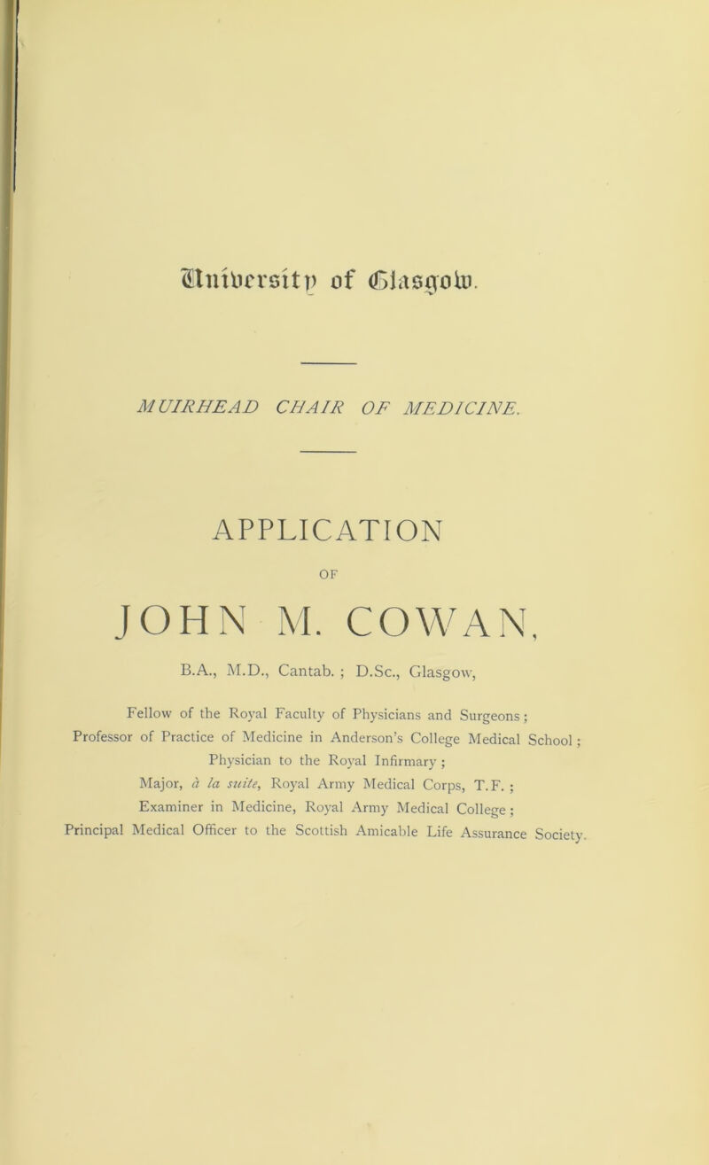 fttnhicrsttp of <£>lag0oto. MUIRHEAD CHAIR OF MEDICINE. APPLICATION OF JOHN M. COWAN, B.A., M.D., Cantab. ; D.Sc., Glasgow, Fellow of the Royal Faculty of Physicians and Surgeons; Professor of Practice of Medicine in Anderson’s College Medical School; Physician to the Royal Infirmary ; Major, cl la suite, Royal Army Medical Corps, T. F. ; Examiner in Medicine, Royal Army Medical College ; Principal Medical Officer to the Scottish Amicable Life Assurance Society