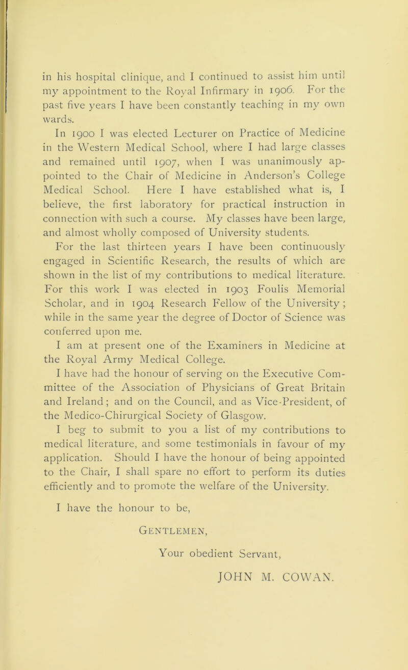 my appointment to the Royal Infirmary in 1906. For the past five years I have been constantly teaching in my own wards. In 1900 I was elected Lecturer on Practice of Medicine in the Western Medical School, where I had large classes and remained until 1907, when I was unanimously ap- pointed to the Chair of Medicine in Anderson’s College Medical School. Here I have established what is, I believe, the first laboratory for practical instruction in connection with such a course. My classes have been large, and almost wholly composed of University students. For the last thirteen years I have been continuously engaged in Scientific Research, the results of which are shown in the list of my contributions to medical literature. For this work I was elected in 1903 Foulis Memorial Scholar, and in 1904 Research F'ellow of the University; while in the same year the degree of Doctor of Science was conferred upon me. I am at present one of the Examiners in Medicine at the Royal Army Medical College. I have had the honour of serving on the Executive Com- mittee of the Association of Physicians of Great Britain and Ireland; and on the Council, and as Vice-President, of the Medico-Chirurgical Society of Glasgow. I beg to submit to you a list of my contributions to medical literature, and some testimonials in favour of my application. Should I have the honour of being appointed to the Chair, I shall spare no effort to perform its duties efficiently and to promote the welfare of the University. I have the honour to be, Gentlemen, Your obedient Servant, JOHN M. COWAN.