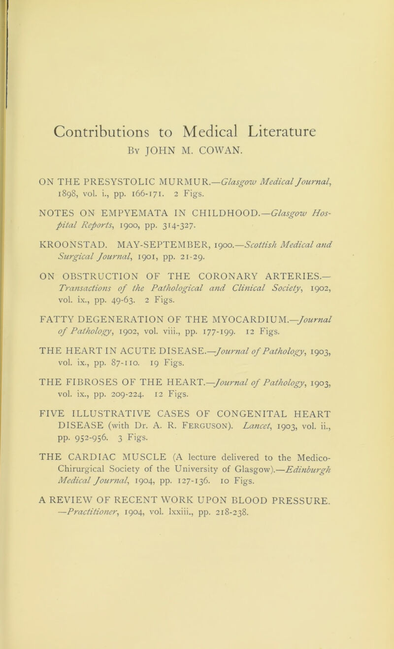 By JOHN M. COWAN. ON THE PRESYSTOLIC MURMUR.—Glasgow Medical Journal, 1898, vol. i., pp. 166-171. 2 Figs. NOTES ON EMPYEMATA IN CHILD HOOD.—Glasgow Hos- pital Reports, 1900, pp. 314-327. KROONSTAD. MAY-SEPTEMBER, 1900.—Scottish Medical and Surgical Journal, 1901, pp. 21-29. ON OBSTRUCTION OF THE CORONARY ARTERIES.— Transactions oj the Pathological and Clinical Society, 1902, vol. ix., pp. 49-63. 2 Figs. FATTY DEGENERATION OF THE MYOCARDIUM.—Journal oj Pathology, 1902, vol. viii., pp. 177-199. 12 Figs. THE HEART IN ACUTE DISEASE.—Journal of Pathology, 1903, vol. ix., pp. 87-110. 19 Figs. THE FIBROSES OF THE HEART.—Journal of Pathology, 1903, vol. ix., pp. 209-224. 12 Figs. FIVE ILLUSTRATIVE CASES OF CONGENITAL HEART DISEASE (with Dr. A. R. FERGUSON). Lancet, 1903, vol. ii., pp. 952-956. 3 Figs. THE CARDIAC MUSCLE (A lecture delivered to the Medico- Chirurgical Society of the University of Glasgow).—Edinburgh Medical Journal, 1904, pp. 127-136. 10 Figs. A REVIEW OF RECENT WORK UPON BLOOD PRESSURE. —Practitioner, 1904, vol. lxxiii., pp. 218-238.