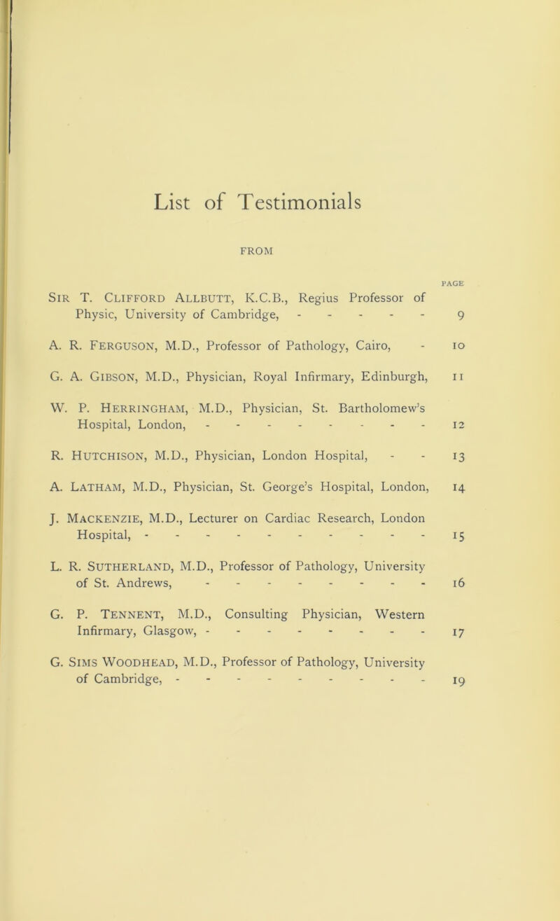 List of Testimonials FROM PAGE Sir T. Clifford Allbutt, K.C.B., Regius Professor of Physic, University of Cambridge, 9 A. R. Ferguson, M.D., Professor of Pathology, Cairo, - io G. A. GlBSON, M.D., Physician, Royal Infirmary, Edinburgh, n W. P. Herringham, M.D., Physician, St. Bartholomew’s Hospital, London, - - - - - - - - 12 R. Hutchison, M.D., Physician, London Hospital, - - 13 A. Latham, M.D., Physician, St. George’s Hospital, London, 14 J. Mackenzie, M.D., Lecturer on Cardiac Research, London Hospital, 15 L. R. Sutherland, M.D., Professor of Pathology, University of St. Andrews, - - 16 G. P. Tennent, M.D., Consulting Physician, Western Infirmary, Glasgow, 17 G. Sims Woodhead, M.D., Professor of Pathology, University of Cambridge, 19