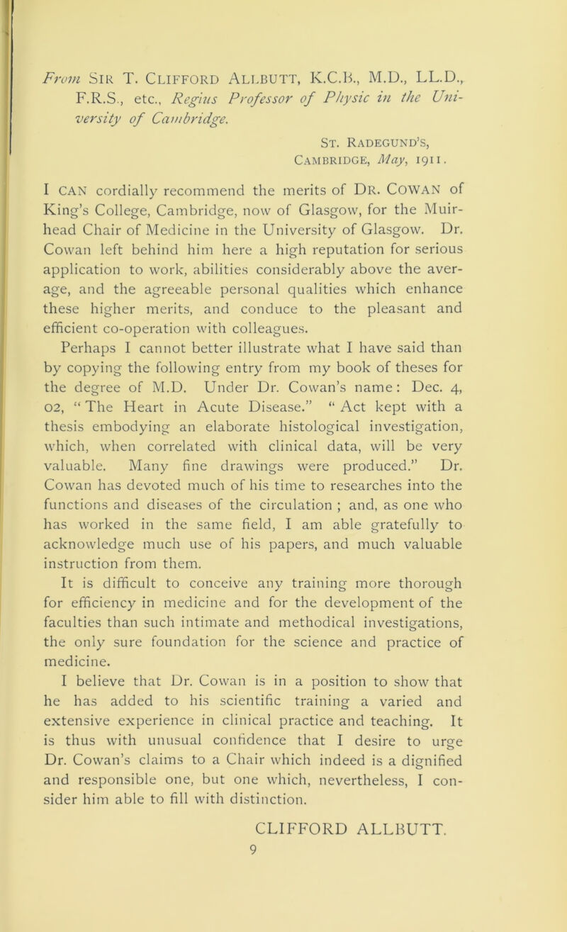 From Sir T. Clifford Allbutt, K.C.B., M.D., LL.D., F.R.S., etc., Regius Professor of Physic in the Uni- versity of Cambridge. St. Radegund’s, Cambridge, May, 1911. I CAN cordially recommend the merits of Dr. COWAN of King’s College, Cambridge, now of Glasgow, for the Muir- head Chair of Medicine in the University of Glasgow. Dr. Cowan left behind him here a high reputation for serious application to work, abilities considerably above the aver- age, and the agreeable personal qualities which enhance these higher merits, and conduce to the pleasant and efficient co-operation with colleagues. Perhaps I cannot better illustrate what I have said than by copying the following entry from my book of theses for the degree of M.D. Under Dr. Cowan’s name: Dec. 4, 02, “ The Heart in Acute Disease.” “ Act kept with a thesis embodying an elaborate histological investigation, which, when correlated with clinical data, will be very valuable. Many fine drawings were produced.” Dr. Cowan has devoted much of his time to researches into the functions and diseases of the circulation ; and, as one who has worked in the same field, I am able gratefully to acknowledge much use of his papers, and much valuable instruction from them. It is difficult to conceive any training more thorough for efficiency in medicine and for the development of the faculties than such intimate and methodical investigations, the only sure foundation for the science and practice of medicine. I believe that Dr. Cowan is in a position to show that he has added to his scientific training a varied and extensive experience in clinical practice and teaching. It is thus with unusual confidence that I desire to ume o Dr. Cowan’s claims to a Chair which indeed is a dignified and responsible one, but one which, nevertheless, I con- sider him able to fill with distinction. CLIFFORD ALLBUTT. 9