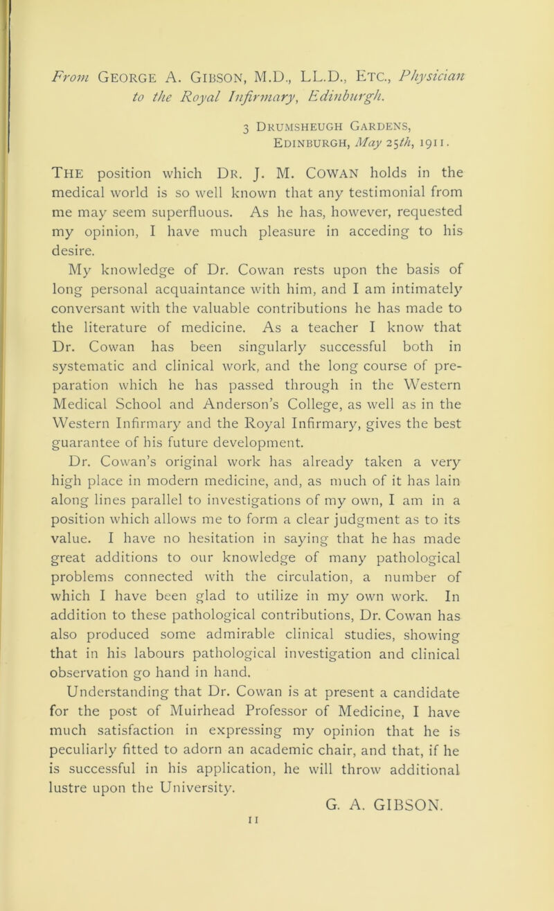 From George A. Gibson, M.D., LL.D., Etc., Physician to the Royal Infirmary, Edinburgh. 3 Drumsheugh Gardens, Edinburgh, May 25th, 1911. The position which Dr. J. M. COWAN holds in the medical world is so well known that any testimonial from me may seem superfluous. As he has, however, requested my opinion, I have much pleasure in acceding to his desire. My knowledge of Dr. Cowan rests upon the basis of long personal acquaintance with him, and I am intimately conversant with the valuable contributions he has made to the literature of medicine. As a teacher I know that Dr. Cowan has been singularly successful both in systematic and clinical work, and the long course of pre- paration which he has passed through in the Western Medical School and Anderson’s College, as well as in the Western Infirmary and the Royal Infirmary, gives the best guarantee of his future development. Dr. Cowan’s original work has already taken a very high place in modern medicine, and, as much of it has lain along lines parallel to investigations of my own, I am in a position which allows me to form a clear judgment as to its value. I have no hesitation in saying that he has made great additions to our knowledge of many pathological problems connected with the circulation, a number of which I have been glad to utilize in my own work. In addition to these pathological contributions, Dr. Cowan has also produced some admirable clinical studies, showing that in his labours pathological investigation and clinical observation go hand in hand. Understanding that Dr. Cowan is at present a candidate for the post of Muirhead Professor of Medicine, I have much satisfaction in expressing my opinion that he is peculiarly fitted to adorn an academic chair, and that, if he is successful in his application, he will throw additional lustre upon the University. G. A. GIBSON.