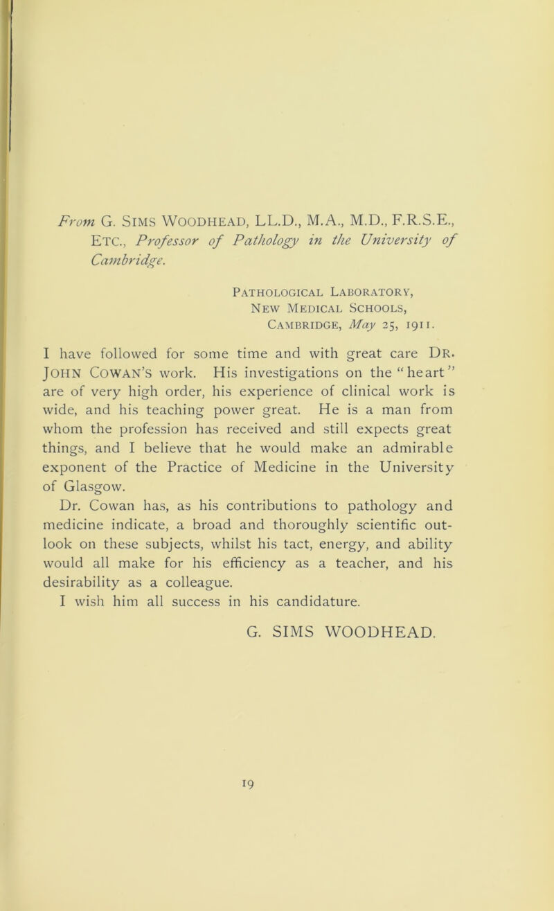 From G. Sims Woodhead, LL.D., M.A., M.D., F.R.S.E., Etc., Professor of Pathology in the University of Cambridge. Pathological Laboratory, New Medical Schools, Cambridge, May 25, 1911. I have followed for some time and with great care Dr. JOHN Cowan’s work. His investigations on the “heart” are of very high order, his experience of clinical work is wide, and his teaching power great. He is a man from whom the profession has received and still expects great things, and I believe that he would make an admirable exponent of the Practice of Medicine in the University of Glasgow. Dr. Cowan has, as his contributions to pathology and medicine indicate, a broad and thoroughly scientific out- look on these subjects, whilst his tact, energy, and ability would all make for his efficiency as a teacher, and his desirability as a colleague. I wish him all success in his candidature. G. SIMS WOODHEAD. 19