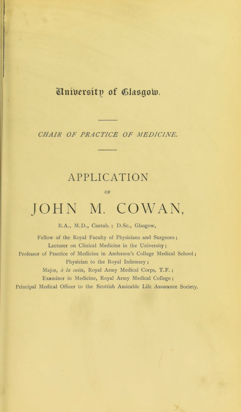 9tntomtt|> of (Biasgolu. CHAIR OF PRACTICE OF MEDICINE. APPLICATION OF JOHN M. COWAN, B.A., M.D., Cantab. ; D.Sc., Glasgow, Fellow of the Royal Faculty of Physicians and Surgeons; Lecturer on Clinical Medicine in the University; Professor of Practice of Medicine in Anderson’s College Medical School; Physician to the Royal Infirmary ; Major, ct la suite, Royal Army Medical Corps, T.F. ; Examiner in Medicine, Royal Army Medical College; Principal Medical Officer to the Scottish Amicable Life Assurance Society.