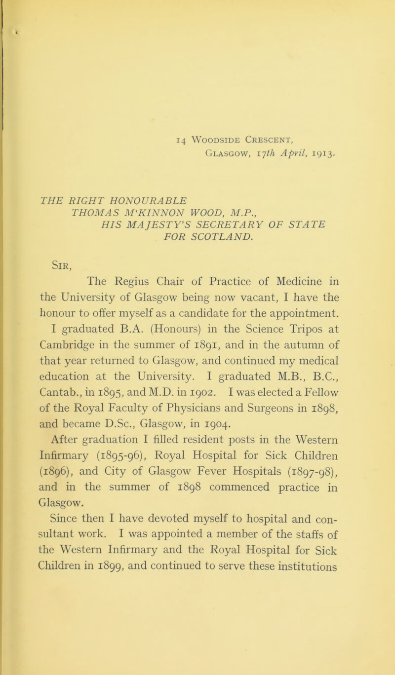 14 Woodside Crescent, Glasgow, 17th April, 1913. THE RIGHT HONOURABLE THOMAS M'KINNON WOOD, M.P., HIS MAJESTY’S SECRETARY OF STATE FOR SCOTLAND. Sir, The Regius Chair of Practice of Medicine in the University of Glasgow being now vacant, I have the honour to offer myself as a candidate for the appointment. I graduated B.A. (Honours) in the Science Tripos at Cambridge in the summer of 1891, and in the autumn of that year returned to Glasgow, and continued my medical education at the University. I graduated M.B., B.C., Cantab., in 1895, and M.D. in 1902. I was elected a Fellow of the Royal Faculty of Physicians and Surgeons in 1898, and became D.Sc., Glasgow, in 1904. After graduation I filled resident posts in the Western Infirmary (1895-96), Royal Hospital for Sick Children (1896), and City of Glasgow Fever Hospitals (1897-98), and in the summer of 1898 commenced practice in Glasgow. Since then I have devoted myself to hospital and con- sultant work. I was appointed a member of the staffs of the Western Infirmary and the Royal Hospital for Sick Children in 1899, and continued to serve these institutions