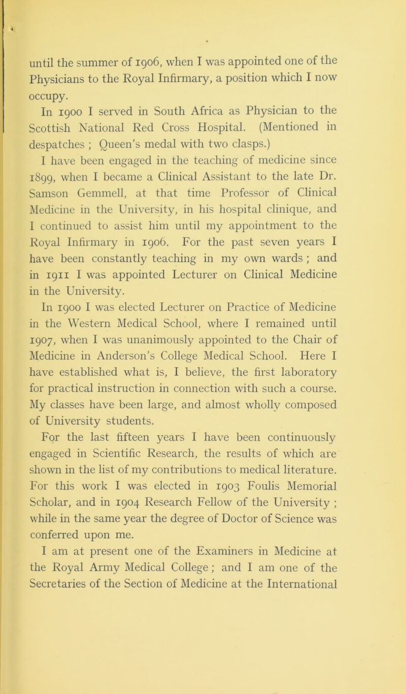 Physicians to the Royal Infirmary, a position which I now occupy. In 1900 I served in South Africa as Physician to the Scottish National Red Cross Hospital. (Mentioned in despatches ; Queen’s medal with two clasps.) I have been engaged in the teaching of medicine since 1899, when I became a Clinical Assistant to the late Dr. Samson Gemmell, at that time Professor of Clinical Medicine in the University, in his hospital clinique, and I continued to assist him until my appointment to the Royal Infirmary in 1906. For the past seven years I have been constantly teaching in my own wards ; and in 1911 I was appointed Lecturer on Clinical Medicine in the University. In 1900 I was elected Lecturer on Practice of Medicine in the Western Medical School, where I remained until 1907, when I was unanimously appointed to the Chair of Medicine in Anderson’s College Medical School. Here I have established what is, I believe, the first laboratory for practical instruction in connection with such a course. My classes have been large, and almost wholly composed of University students. For the last fifteen years I have been continuously engaged in Scientific Research, the results of which are shown in the list of my contributions to medical literature. For this work I was elected in 1903 Foulis Memorial Scholar, and in 1904 Research Fellow of the University ; while in the same year the degree of Doctor of Science was conferred upon me. I am at present one of the Examiners in Medicine at the Royal Army Medical College; and I am one of the Secretaries of the Section of Medicine at the International