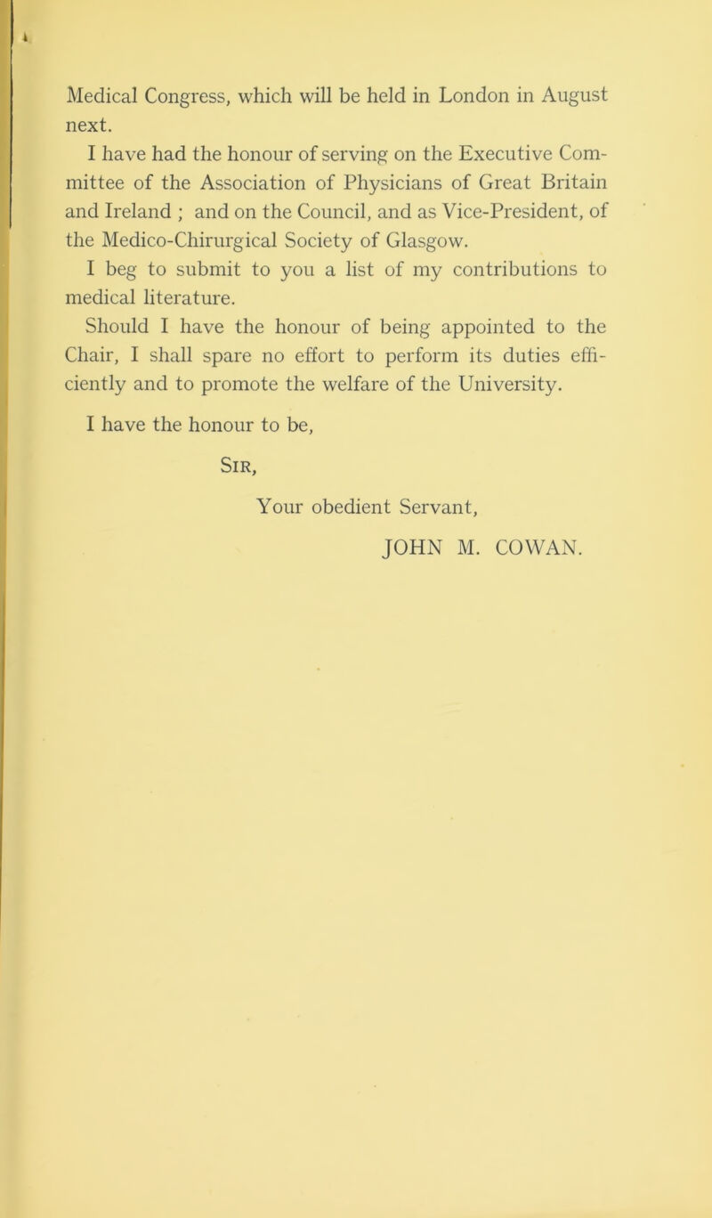 next. I have had the honour of serving on the Executive Com- mittee of the Association of Physicians of Great Britain and Ireland ; and on the Council, and as Vice-President, of the Medico-Chirurgical Society of Glasgow. I beg to submit to you a list of my contributions to medical literature. Should I have the honour of being appointed to the Chair, I shall spare no effort to perform its duties effi- ciently and to promote the welfare of the University. I have the honour to be, Sir, Your obedient Servant, JOHN M. COWAN.