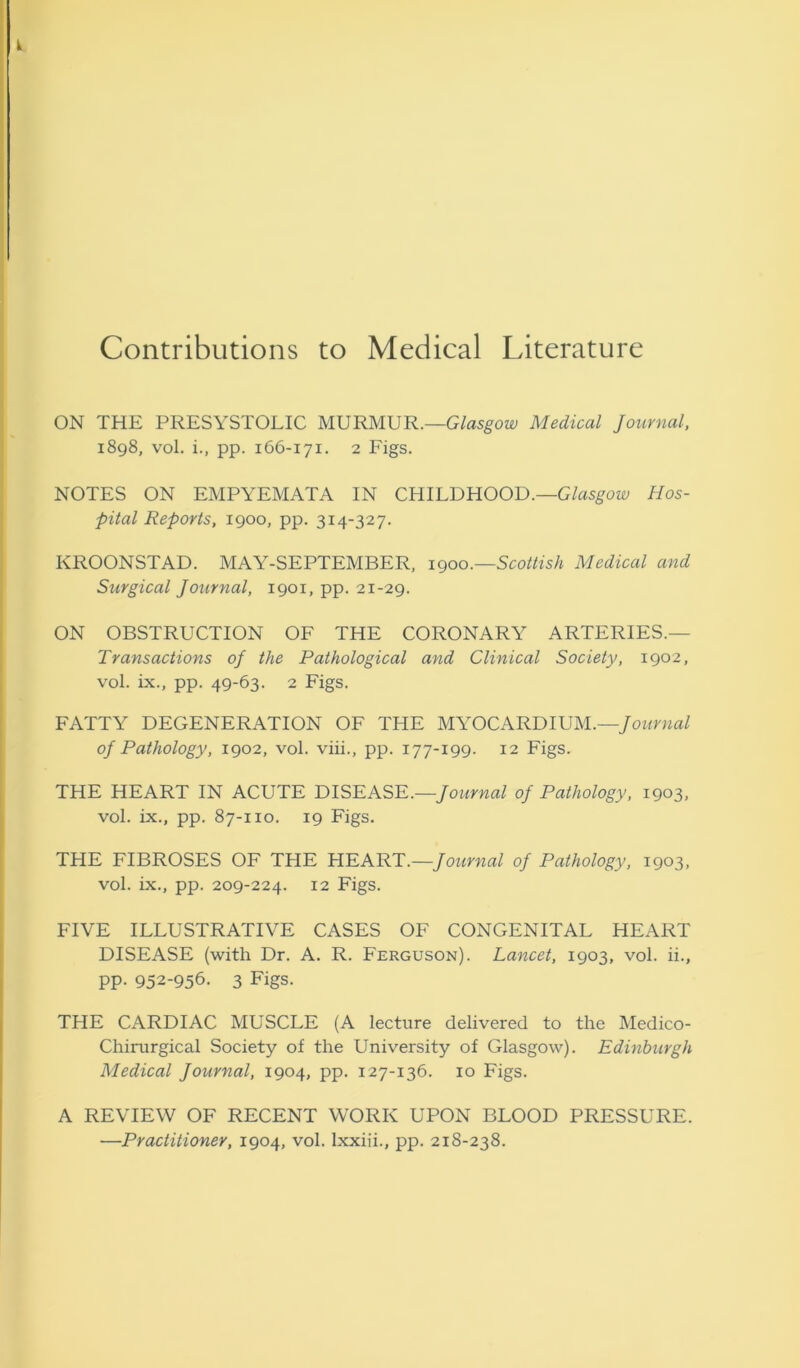 k Contributions to Medical Literature ON THE PRESYSTOLIC MURMUR.—Glasgow Medical Journal, 1898, vol. i., pp. 166-171. 2 Figs. NOTES ON EMPYEMATA IN CHILDHOOD.—Glasgow Hos- pital Reports, 1900, pp. 314-327. KROONSTAD. MAY-SEPTEMBER, 1900.—Scottish Medical and Surgical Journal, 1901, pp. 21-29. ON OBSTRUCTION OF THE CORONARY ARTERIES.— Transactions oj the Pathological and Clinical Society, 1902, vol. ix., pp. 49-63. 2 Figs. FATTY DEGENERATION OF THE MYOCARDIUM.—Journal oj Pathology, 1902, vol. viii., pp. 177-199. 12 Figs. THE HEART IN ACUTE DISEASE.—Journal oj Pathology, 1903, vol. ix., pp. 87-110. 19 Figs. THE FIBROSES OF THE HEART.—Journal oj Pathology, 1903, vol. ix., pp. 209-224. 12 Figs. FIVE ILLUSTRATIVE CASES OF CONGENITAL HEART DISEASE (with Dr. A. R. Ferguson). Lancet, 1903, vol. ii., pp. 952-956- 3 Figs. THE CARDIAC MUSCLE (A lecture delivered to the Medico- Chirurgical Society of the University of Glasgow). Edinburgh Medical Journal, 1904, pp. 127-136. 10 Figs. A REVIEW OF RECENT WORK UPON BLOOD PRESSURE. ■—Practitioner, 1904, vol. lxxiii., pp. 218-238.