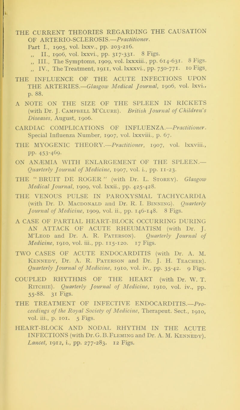 i THE CURRENT THEORIES REGARDING THE CAUSATION OF ARTERIO-SCLEROSIS.—Practitioner. Part I., 1905, vol. lxxv., pp. 203-216. „ II., 1906, vol. lxxvi., pp. 317-331- 8 Figs. ,, III., The Symptoms, 1909, vol. Ixxxiii., pp. 614-631. 8 Figs. ,, IV., The Treatment, 1911, vol. lxxxvi., pp. 750-771. 10 Figs. THE INFLUENCE OF THE ACUTE INFECTIONS UPON THE ARTERIES.—Glasgow Medical Journal, 1906, vol. lxvi., p. 88. A NOTE ON THE SIZE OF THE SPLEEN IN RICKETS (with Dr. J. Campbell M'Clure). British Journal oj Children’s Diseases, August, 1906. CARDIAC COMPLICATIONS OF INFLUENZA.—Practitioner. Special Influenza Number, 1907, vol. lxxviii., p. 67. THE MYOGENIC THEORY.—Practitioner, 1907, vol. lxxviii., pp. 453-469- ON AN7EMIA WITH ENLARGEMENT OF THE SPLEEN.- Quarterly Journal oj Medicine, 1907, vol. i., pp. 11-23. THE “ BRUIT DE ROGER ” (with Dr. L. Storey). Glasgow Medical Journal, 1909, vol. lxxii., pp. 425-428. THE VENOUS PULSE IN PAROXYSMAL TACHYCARDIA (with Dr. D. Macdonald and Dr. R. I. Binning). Quarterly Journal oj Medicine, 1909, vol. ii., pp. 146-148. 8 Figs. A CASE OF PARTIAL HEART-BLOCK OCCURRING DURING AN ATTACK OF ACUTE RHEUMATISM (with Dr. J. M'Leod and Dr. A. R. Paterson). Quarterly Journal oj Medicine, 1910, vol. iii., pp. 115-120. 17 Figs. TWO CASES OF ACUTE ENDOCARDITIS (with Dr. A. M. Kennedy, Dr. A. R. Paterson and Dr. J. H. Teacher). Quarterly Journal oj Medicine, 1910, vol. iv., pp. 35-42. 9 Figs. COUPLED RHYTHMS OF THE HEART (with Dr. W. T. Ritchie). Quarterly Journal oj Medicine, 1910, vol. iv., pp. 55-88. 31 Figs. THE TREATMENT OF INFECTIVE ENDOCARDITIS.—Pro- ceedings oj the Royal Society oj Medicine, Therapeut. Sect., 1910, vol. iii., p. 101. 5 Figs. HEART-BLOCK AND NODAL RHYTHM IN THE ACUTE INFECTIONS (with Dr. G.B.Fleming and Dr. A. M. Kennedy).