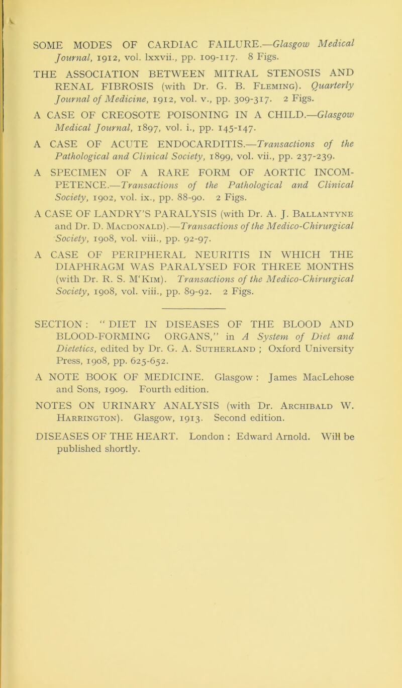 SOME MODES OF CARDIAC FAILURE.—Glasgow Medical Journal, 1912, vol. lxxvii., pp. 109-117. 8 Figs. THE ASSOCIATION BETWEEN MITRAL STENOSIS AND RENAL FIBROSIS (with Dr. G. B. Fleming). Quarterly Journal of Medicine, 1912, vol. v., pp. 309-317. 2 Figs. A CASE OF CREOSOTE POISONING IN A CHILD.—Glasgow Medical Journal, 1897, vol. i., pp. 145-147. A CASE OF ACUTE ENDOCARDITIS.—Transactions of the Pathological and Clinical Society, 1899, vol. vii., pp. 237-239. A SPECIMEN OF A RARE FORM OF AORTIC INCOM- PETENCE.—Transactions of the Pathological and Clinical Society, 1902, vol. ix., pp. 88-90. 2 Figs. A CASE OF LANDRY'S PARALYSIS (with Dr. A. J. Ballantyne and Dr. D. Macdonald).—Transactions of the Medico-Chirurgical Society, 1908, vol. viii., pp. 92-97. A CASE OF PERIPHERAL NEURITIS IN WHICH THE DIAPHRAGM WAS PARALYSED FOR THREE MONTHS (with Dr. R. S. M'Kim). Transactions of the Medico-Chirurgical Society, 1908, vol. viii., pp. 89-92. 2 Figs. SECTION : “ DIET IN DISEASES OF THE BLOOD AND BLOOD-FORMING ORGANS,” in A System of Diet and Dietetics, edited by Dr. G. A. Sutherland ; Oxford University Press, 1908, pp. 625-652. A NOTE BOOK OF MEDICINE. Glasgow : James MacLehose and Sons, 1909. Fourth edition. NOTES ON URINARY ANALYSIS (with Dr. Archibald W. Harrington). Glasgow, 1913. Second edition. DISEASES OF THE HEART. London : Edward Arnold. Will be published shortly.