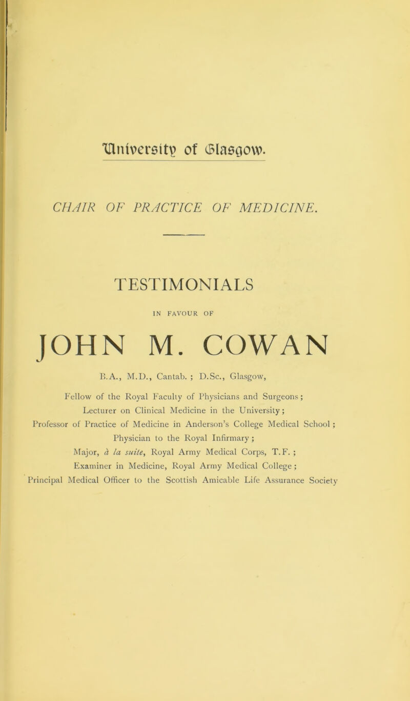 Hlm\>ersit\) of (Slasciow. CHAIR OF PRACTICE OF MEDICINE. TESTIMONIALS IN FAVOUR OF JOHN M. COWAN B.A., M.D., Cantab. ; D.Sc., Glasgow, P'ellow of the Royal Faculty of Physicians and Surgeons; Lecturer on Clinical Medicine in the University; Professor of Practice of Medicine in Anderson’s College Medical School; Physician to the Royal Infirmary ; Major, h la sidle, Royal Army Medical Corps, T. F. ; Examiner in Medicine, Royal Army Medical College; Principal Medical Officer to the Scottish Amicable Life Assurance Society