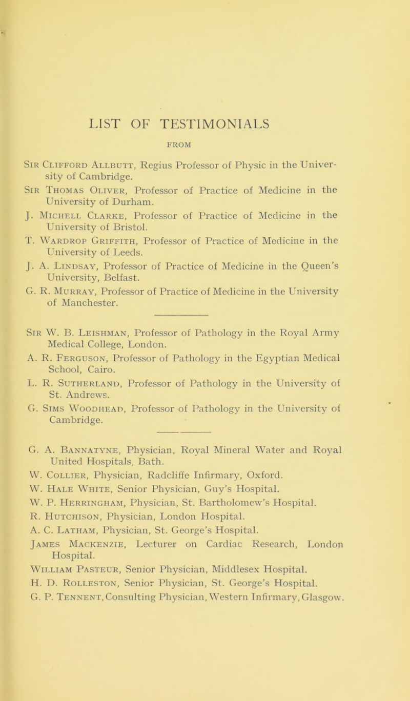 LIST OF TESTIMONIALS FROM Sir Clifford Allbutt, Regius Professor of Physic in the Univer- sity of Cambridge. Sir Thomas Oliver, Professor of Practice of Medicine in the University of Durham. J. Michell Clarke, Professor of Practice of Medicine in the University of Bristol. T. Wardrop Griffith, Professor of Practice of Medicine in the University of Leeds. J. A. Lindsay, Professor of Practice of Medicine in the Queen’s University, Belfast. G. R. Murray, Professor of Practice of Medicine in the University of Manchester. Sir W. B. Leishman, Professor of Pathology in the Royal Army Medical College, London. A. R. Ferguson, Professor of Pathology in the Egyptian Medical School, Cairo. L. R. Sutherland, Professor of Pathology in the University of St. Andrews. G. Sims Woodhead, Professor of Pathology in the University of Cambridge. G. A. Bannatyne, Physician, Royal Mineral Water and Royal United Hospitals, Bath. W. Collier, Physician, Radcliffe Infirmary, Oxford. W. Hale White, Senior Physician, Guy’s Hospital. W. P. Herringham, Physician, St. Bartholomew’s Hospital. R. Hutchison, Physician, London Hospital. A. C. Latham, Physician, St. George’s Hospital. James Mackenzie, Lecturer on Cardiac Research, London Hospital. William Pasteur, Senior Physician, Middlesex Hospital. H. D. Rolleston, Senior Physician, St. George’s Hospital. G. P. Tennent,Consulting Physician, Western Infirmary, Glasgow.