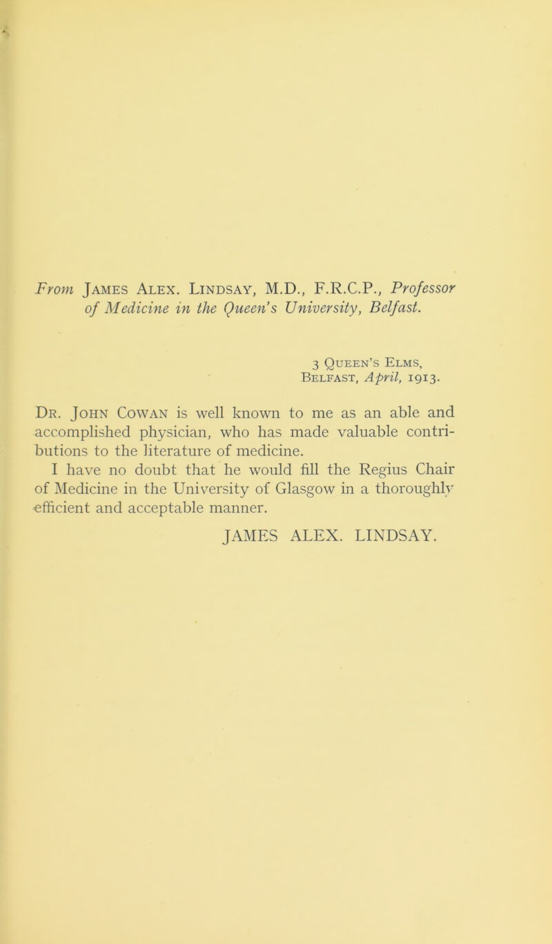 From James Alex. Lindsay, M.D., F.R.C.P., Professor of Medicine in the Queen’s University, Belfast. 3 Queen’s Elms, Belfast, April, 1913. Dr. John Cowan is well known to me as an able and accomplished physician, who has made valuable contri- butions to the literature of medicine. I have no doubt that he would fill the Regius Chair of Medicine in the University of Glasgow in a thoroughly efficient and acceptable manner. JAMES ALEX. LINDSAY.