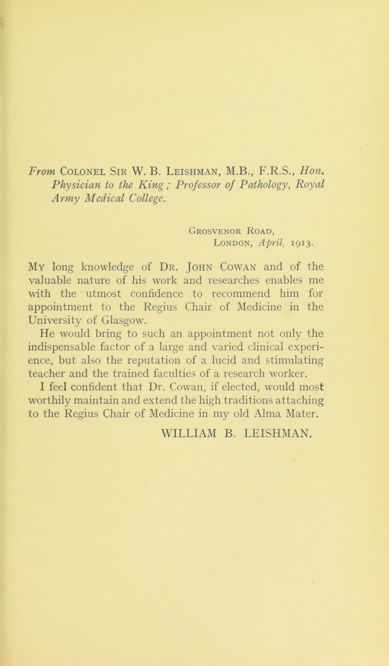 From Colonel Sir W. B. Leishman, M.B., F.R.S., Hon. Physician to the King ; Professor of Pathology, Royal Army Medical College. Grosvenor Road, London, April, 1913. My long knowledge of Dr. John Cowan and of the valuable nature of his work and researches enables me with the utmost confidence to recommend him for appointment to the Regius Chair of Medicine in the University of Glasgow. He would bring to such an appointment not only the indispensable factor of a large and varied clinical experi- ence, but also the reputation of a lucid and stimulating teacher and the trained faculties of a research worker. I feel confident that Dr. Cowan, if elected, would most worthily maintain and extend the high traditions attaching to the Regius Chair of Medicine in my old Alma Mater. WILLIAM B. LEISHMAN.