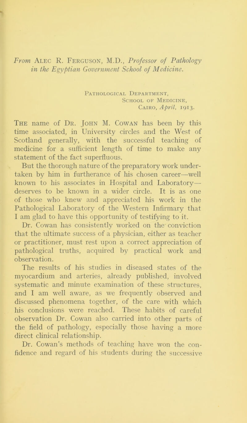 From Alec R. Ferguson, M.D., Professor of Pathology in the Egyptian Government School of Medicine. Pathological Department, School of Medicine, Cairo, April, 1913. The name of Dr. John M. Cowan has been by this time associated, in University circles and the West of Scotland generally, with the successful teaching of medicine for a sufficient length of time to make any statement of the fact superfluous. But the thorough nature of the preparatory work under- taken by him in furtherance of his chosen career—well known to his associates in Hospital and Laboratory— deserves to be known in a wider circle. It is as one of those who knew and appreciated his work in the Pathological Laboratory of the Western Infirmary that I am glad to have this opportunity of testifying to it. Dr. Cowan has consistently worked on the' conviction that the ultimate success of a physician, either as teacher or practitioner, must rest upon a correct appreciation of pathological truths, acquired by practical work and observation. The results of his studies in diseased states of the myocardium and arteries, already published, involved systematic and minute examination of these structures, and I am well aware, as we frequently observed and discussed phenomena together, of the care with which his conclusions were reached. These habits of careful observation Dr. Cowan also carried into other parts of the field of pathology, especially those having a more direct clinical relationship. Dr. Cowan’s methods of teaching have won the con- fidence and regard of his students during the successive