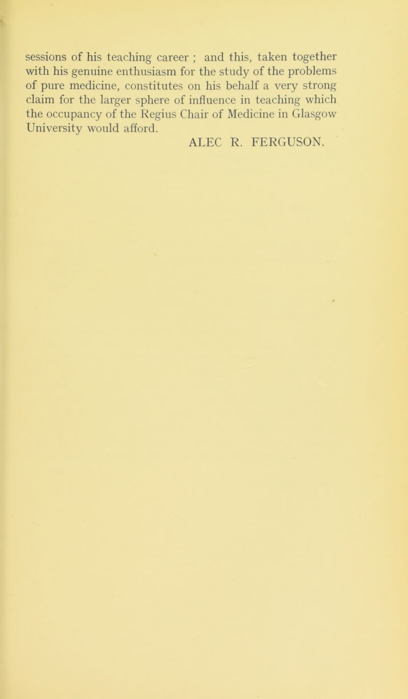 sessions of his teaching career ; and this, taken together with his genuine enthusiasm for the study of the problems of pure medicine, constitutes on his behalf a very strong claim for the larger sphere of influence in teaching which the occupancy of the Regius Chair of Medicine in Glasgow University would afford. ALEC R. FERGUSON.