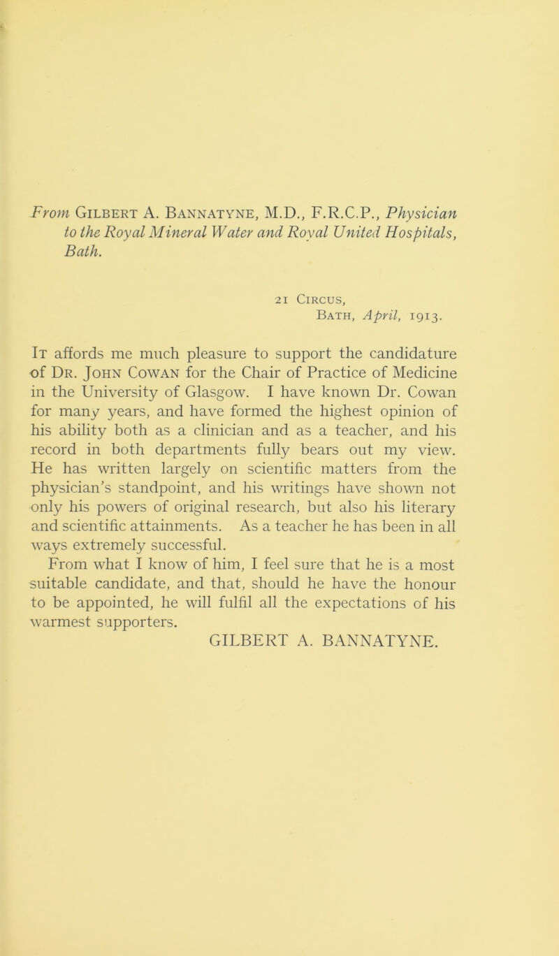 From Gilbert A. Bannatyne, M.D., F.R.C.P., Physician to the Royal Mineral Water and Royal United Hospitals, Bath. 2i Circus, Bath, April, 1913. It affords me much pleasure to support the candidature of Dr. John Cowan for the Chair of Practice of Medicine in the University of Glasgow. I have known Dr. Cowan for many years, and have formed the highest opinion of his ability both as a clinician and as a teacher, and his record in both departments fully bears out my view. He has written largely on scientific matters from the physician’s standpoint, and his writings have shown not only his powers of original research, but also his literary and scientific attainments. As a teacher he has been in all ways extremely successful. From what I know of him, I feel sure that he is a most suitable candidate, and that, should he have the honour to be appointed, he will fulfil all the expectations of his warmest supporters. GILBERT A. BANNATYNE.