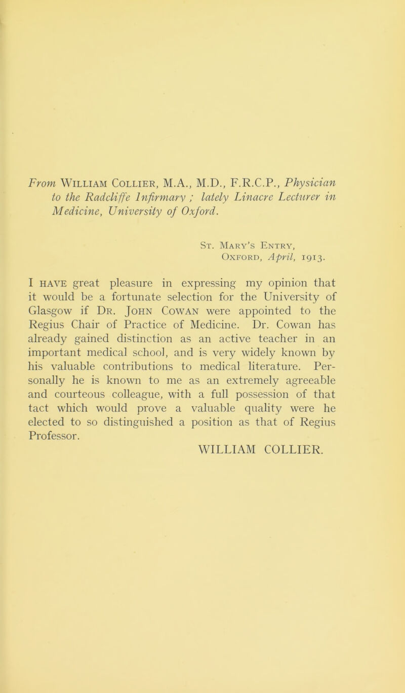 From William Collier, M.A., M.D., F.R.C.P., Physician to the Radcliffe Infirmary ; lately Linacrc Lecturer in Medicine, University of Oxford. St. Mary’s Entry, Oxford, April, 1913. I have great pleasure in expressing my opinion that it would be a fortunate selection for the University of Glasgow if Dr. John Cowan were appointed to the Regius Chair of Practice of Medicine. Dr. Cowan has already gained distinction as an active teacher in an important medical school, and is very widely known by his valuable contributions to medical literature. Per- sonally he is known to me as an extremely agreeable and courteous colleague, with a full possession of that tact which would prove a valuable quality were he elected to so distinguished a position as that of Regius Professor. WILLIAM COLLIER.