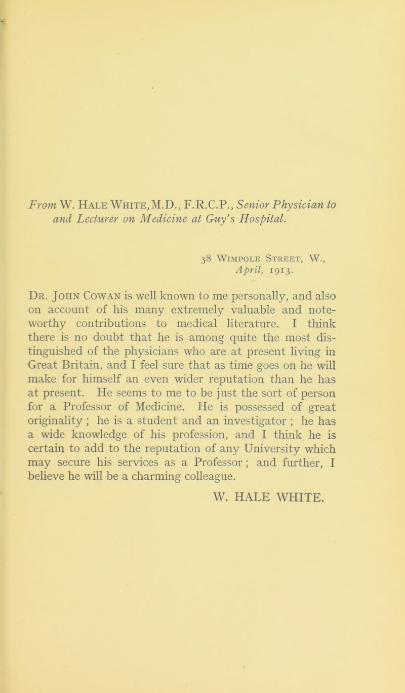 From W. Hale White, M.D., F.R.C.P., Senior Physician to and Lecturer on Medicine at Guy’s Hospital. 38 Wimpole Street, W., April, 1913. Dr. John Cowan is well known to me personally, and also on account of his many extremely valuable and note- worthy contributions to medical literature. I think there is no doubt that he is among quite the most dis- tinguished of the physicians who are at present living in Great Britain, and I feel sure that as time goes on he will make for himself an even wider reputation than he has at present. He seems to me to be just the sort of person for a Professor of Medicine. He is possessed of great originality ; he is a student and an investigator ; he has a wide knowledge of his profession, and I think he is certain to add to the reputation of any University which may secure his services as a Professor; and further, I believe he will be a charming colleague. W. HALE WHITE.