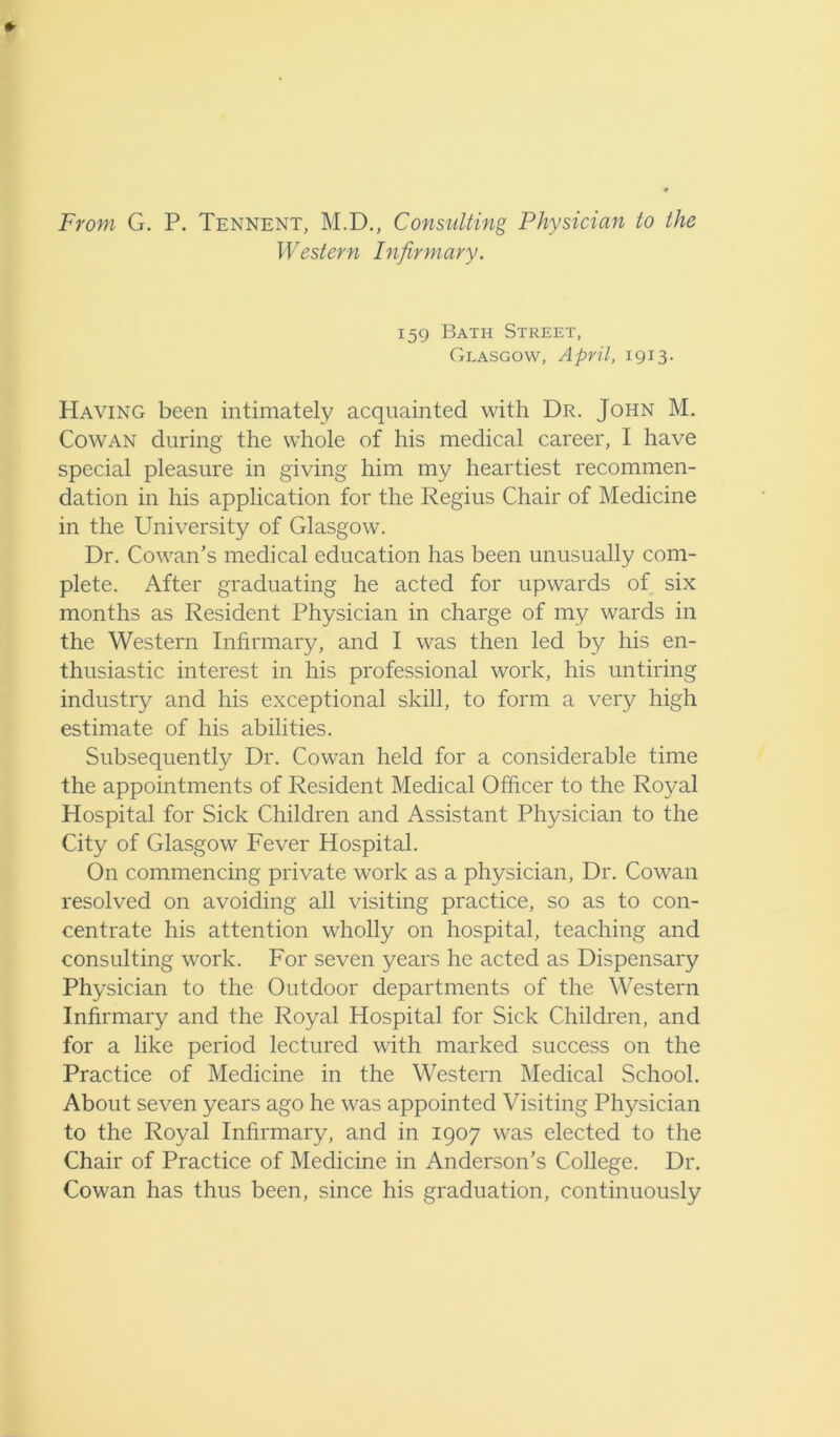 From G. P. Tennent, M.D., Consulting Physician to the Western Infirmary. 159 Bath Street, Glasgow, April, 1913. Having been intimately acquainted with Dr. John M. Cowan during the whole of his medical career, I have special pleasure in giving him my heartiest recommen- dation in his application for the Regius Chair of Medicine in the University of Glasgow. Dr. Cowan’s medical education has been unusually com- plete. After graduating he acted for upwards of six months as Resident Physician in charge of my wards in the Western Infirmary, and I was then led by his en- thusiastic interest in his professional work, his untiring industry and his exceptional skill, to form a very high estimate of his abilities. Subsequently Dr. Cowan held for a considerable time the appointments of Resident Medical Officer to the Royal Hospital for Sick Children and Assistant Physician to the City of Glasgow Fever Hospital. On commencing private work as a physician, Dr. Cowan resolved on avoiding all visiting practice, so as to con- centrate his attention wholly on hospital, teaching and consulting work. For seven years he acted as Dispensary Physician to the Outdoor departments of the Western Infirmary and the Royal Hospital for Sick Children, and for a like period lectured with marked success on the Practice of Medicine in the Western Medical School. About seven years ago he was appointed Visiting Physician to the Royal Infirmary, and in 1907 was elected to the Chair of Practice of Medicine in Anderson’s College. Dr. Cowan has thus been, since his graduation, continuously