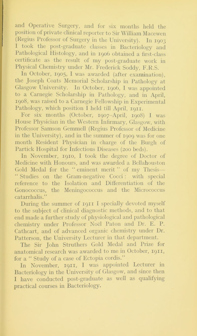 and Operative Surgery, and for six months held the position of private clinical reporter to Sir William Macewen (Regius Professor of Surgery in the Uni\'ersity). In 1903 I took the post-graduate classes in Bacteriology and Pathological Histology, and in 1906 obtained a hrst-class certilicate as the result of my post-graduate work in Physical Chemistry under Mr. Frederick Soddy, F.R.S. In October, 1905, 1 was awarded (after examination), the Joseph Coats Memorial Scholarship in Pathology at Glasgow University. In October, 190b, 1 was appointed to a Carnegie Scholarship in Pathology, and in April, 1908, was raised to a Carnegie Fellowship in Experimental Pathology, which position I held till April, 1911. For six months (October, 1907-April, 1908) I was House Physician in the Western Inhrmary, Glasgow, ^^’ith Professor Samson Gemmell (Regius Professor of Medicine in the University), and in the summer of 1909 was for one month Resident Physician in charge of the Burgh of Partick Hospital for Infectious Diseases (200 beds). In November, 1910, I took the degree of Doctor of Medicine with Honours, and was awarded a Bellahouston Gold Medal for the “ eminent merit ” of my Thesis — “ Studies on the Gram-negative Cocci : with special reference to the Isolation and Differentiation of the Gonococcus, the Meningococcus and the Micrococcus catarrhalis.” During the summer of 1911 I specially devoted myself to the subject of clinical diagnostic methods, and to that end made a further study of physiological and pathological chemistry under Professor Noel Paton and Dr. E. P. Cathcart, and of advanced organic chemistry under Dr. Patterson, the University Lecturer in that department. The Sir John Struthers Gold Medal and Prize for anatomical research was awarded to me in October, 19ii, for a “ Study of a case of Ectopia cordis. In November, 1911, I was appointed Lecturer in Bacteriology in the University of Glasgow, and since then I have conducted post-graduate as well as qualifying practical courses in Bacteriology.