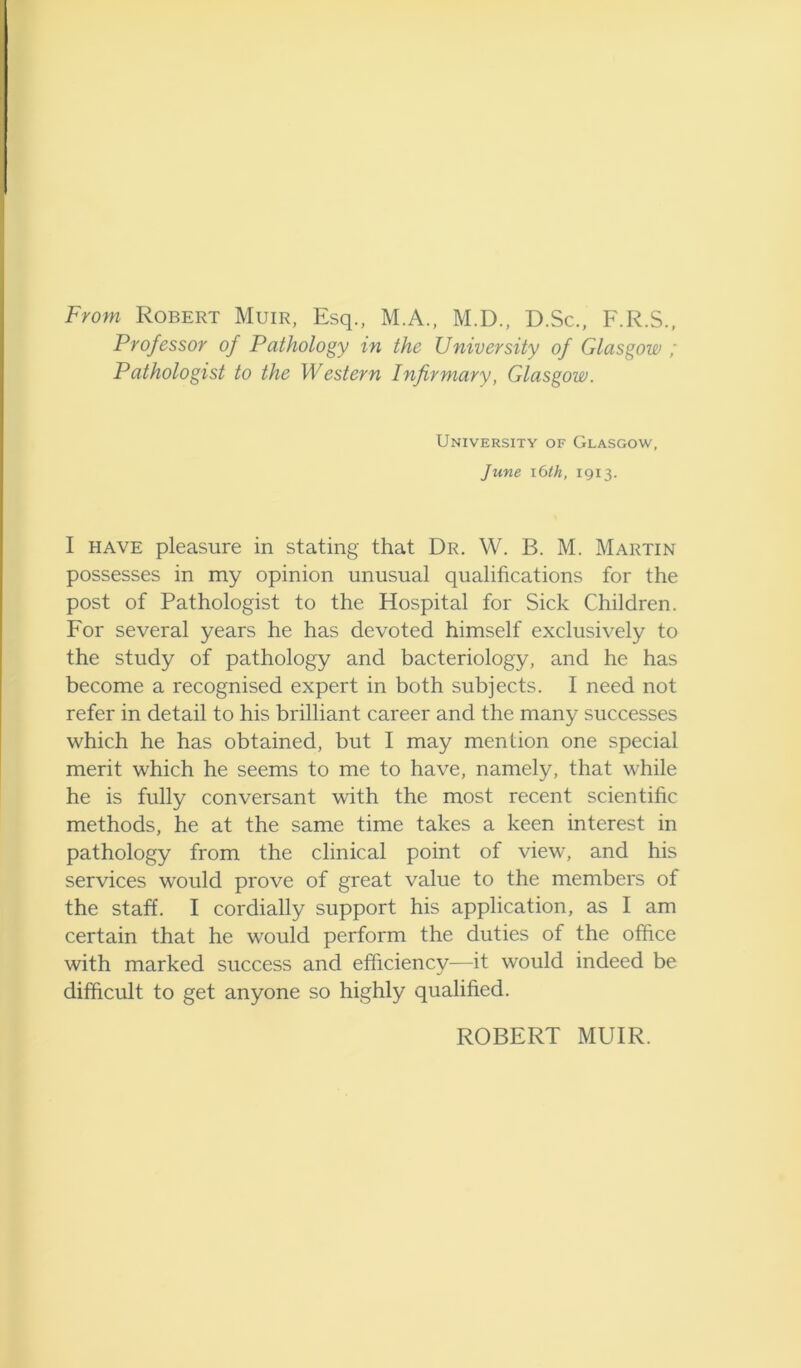 From Robert Muir, Esq., M.A., M.D., D.Sc., F.R.S., Professor of Pathology in the University of Glasgow ; Pathologist to the Western Infirmary, Glasgow. University of Glasgow, June lOth, 1913. I HAVE pleasure in stating that Dr. W. B. M. Martin possesses in my opinion unusual qualifications for the post of Pathologist to the Hospital for Sick Children. For several years he has devoted himself exclusively to the study of pathology and bacteriology, and he has become a recognised expert in both subjects. I need not refer in detail to his brilliant career and the many successes which he has obtained, but I may mention one special merit which he seems to me to have, namely, that while he is fully conversant with the most recent scientific methods, he at the same time takes a keen interest in pathology from the clinical point of view, and his services would prove of great value to the members of the staff. I cordially support his application, as I am certain that he would perform the duties of the ofiice with marked success and efficiency—it would indeed be difficult to get anyone so highly qualified. ROBERT MUIR.