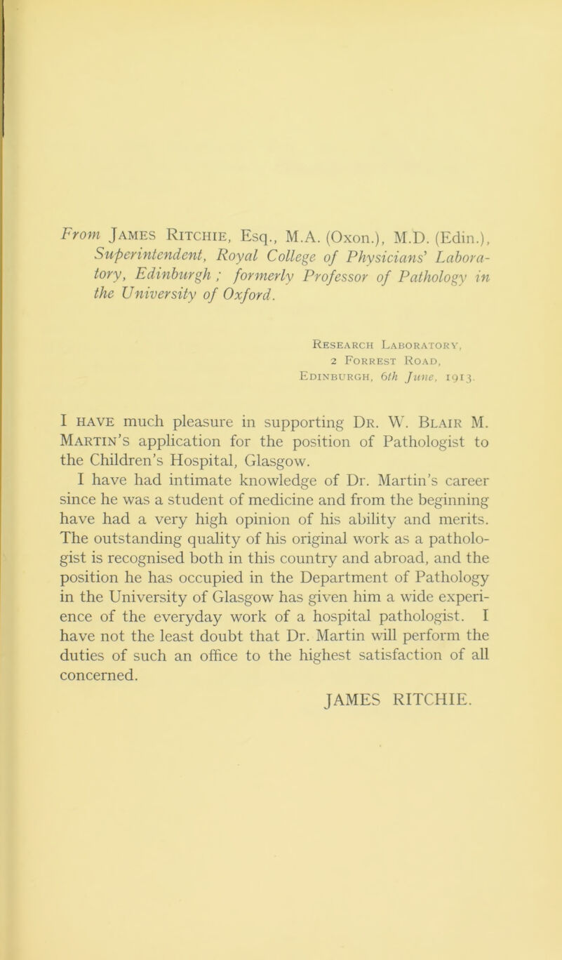 From James Ritchie, Esq., M.A. (Oxon.), M.D. (Edin.), Superintendent, Royal College of Physicians’ Labora- tory, Edinburgh ; formerly Professor of Pathology in the University of Oxford. Research Laboratory, 2 Forrest Road, Edinburgh, 6th June, 1913. I HAVE much pleasure in supporting Dr. W. Blair M. Martin’s application for the position of Pathologist to the Children’s Hospital, Glasgow. I have had intimate knowledge of Dr. Martin’s career since he was a student of medicine and from the beginning have had a very high opinion of his ability and merits. The outstanding quality of his original work as a patholo- gist is recognised both in this country and abroad, and the position he has occupied in the Department of Pathology in the University of Glasgow has given him a wide experi- ence of the everyday work of a hospital pathologist. I have not the least doubt that Dr. Martin will perform the duties of such an office to the highest satisfaction of all concerned. JAMES RITCHIE.