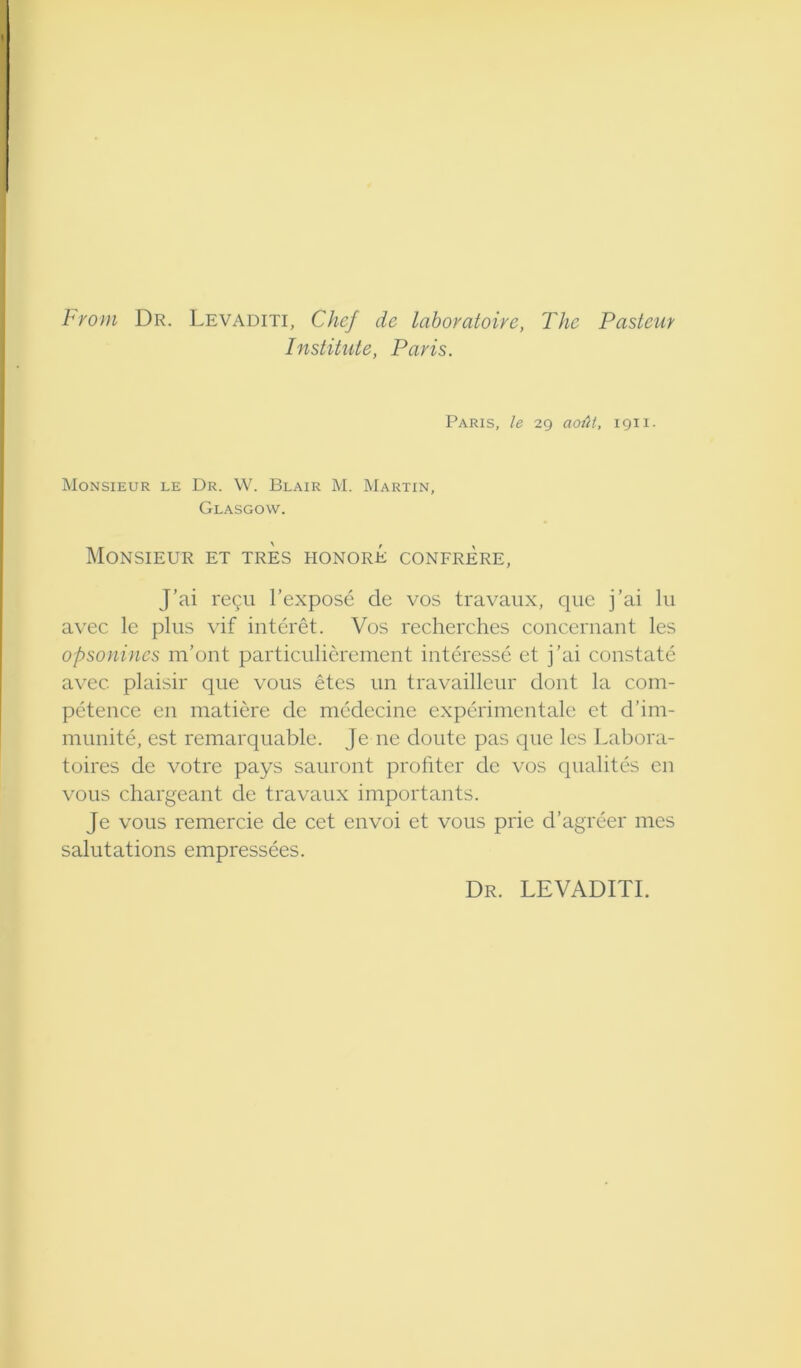 From Dr. Levaditi, Chef de lahoratoire, The Pasteur Institute, Paris. Paris, le 29 aotU, 1911. Monsieur le Dr. W. Blair M. Martin, Glasgow. Monsieur et tres honore confrere, J’ai regii I’expose de vos travaiix, qiie j’ai lii avec le plus vif interet. Vos recherches concernant les opsonines m’ont particulierement interesse et j’ai constate avec plaisir que vous etes un travailleur dont la com- petence en matiere de medecinc experimentale et d’im- munite, est remarquable. Je ne doiite pas que les Labora- toires de votre pays sauront proliter de vos qualites en vous chargeant de travaux importants. Je vous remercie de cet envoi et vous prie d’agreer mes salutations empressees. Dr. levaditi.