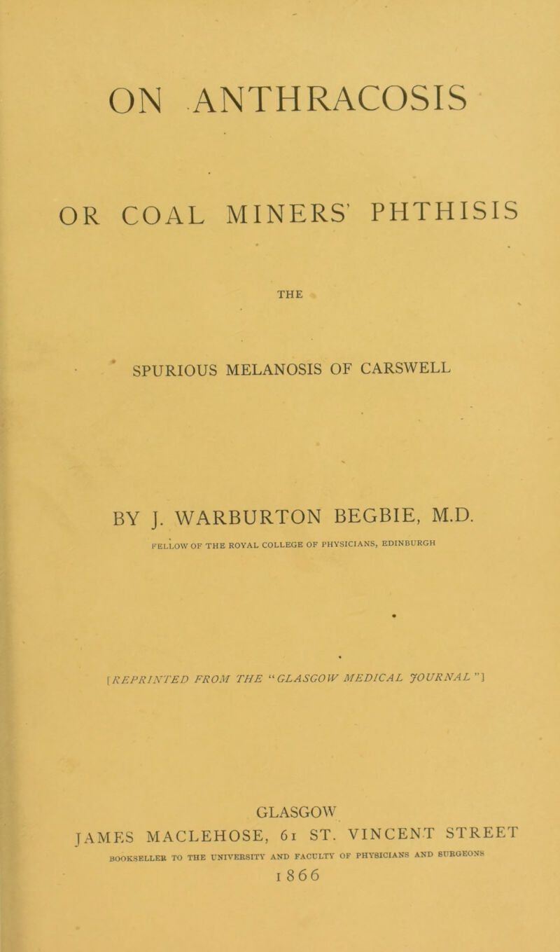 OR COAL MINERS' PHTHISIS THE SPURIOUS MELANOSIS OF CARSWELL BY J. WARBURTON BEGBIE, M.D. FELLOW OF THE ROYAL COLLEGE OF PHYSICIANS, EDINBURGH [REPRINTED FROM THE “GLASGOW MEDICAL JOURNAL] GLASGOW JAMES MACLEHOSE, 61 ST. VINCENT STREET BOOKSELLER TO THE UNIVERSITY AND FACULTY OF PHYSICIANS AND SURGEONS