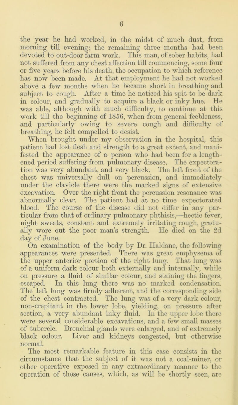 the year he had worked, in the midst of much dust, from morning till evening; the remaining three months had been devoted to out-door farm work. This man, of sober habits, had not suffered from any chest affection till commencing, some four or five years before his death, the occupation to which reference has now been made. At that employment he had not worked above a few months when he became short in breathing and subject to cough. After a time he noticed his spit to be dark in colour, and gradually to acquire a black or inky hue. He was able, although with much difficulty, to continue at this work till the beginning of 1856, when from general feebleness, and particularly owing to severe cough and difficulty of breathing, he felt compelled to desist. When brought under my observation in the hospital, this patient had lost flesh and strength to a great extent, and mani- fested the appearance of a person who had been for a length- ened period suffering from pulmonary disease. The expectora- tion was very abundant, and very black. The left front of the chest was universally dull on percussion, and immediately under the clavicle there were the marked signs of extensive excavation. Over the right front the percussion resonance was abnormally clear. The patient had at no time expectorated blood. The course of the disease did not differ in any par- ticular from that of ordinary pulmonary phthisis,—hectic fever, night sweats, constant and extremely irritating cough, gradu- ally wore out the poor man’s strength. He died on the 2d day of June. On examination of the body by Dr. Haldane, the following appearances were presented. There was great emphysema of the upper anterior portion of the right lung. That lung was of a uniform dark colour both externally and internally, while on pressure a fluid of similar colour, and staining the fingers, escaped. In this lung there was no marked condensation. The left lung was firmly adherent, and the corresponding side of the chest contracted. The lung was of a very dark colour, non-crepitant in the lower lobe, yielding, on pressure after section, a very abundant inky fluid. In the upper lobe there were several considerable excavations, and a few small masses of tubercle. Bronchial glands were enlarged, and of extremely black colour. Liver and kidneys congested, but otherwise normal. The most remarkable feature in this case consists in the circumstance that the subject of it was not a coal-miner, or other operative exposed in any extraordinary manner to the operation of those causes, which, as will be shortly seen, are