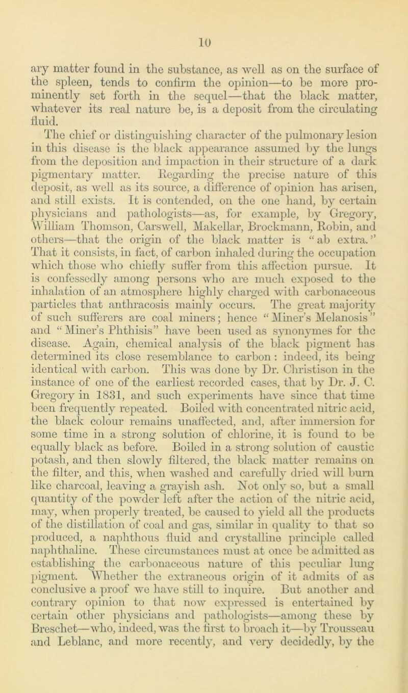 ary matter found in the substance, as well as on the surface of the spleen, tends to confirm the opinion—to be more pro- minently set forth in the sequel—that the black matter, whatever its real nature be, is a deposit from the circulating fluid. The chief or distinguishing character of the pulmonary lesion in this disease is the black appearance assumed by the lungs from the deposition and impaction in their structure of a dark pigmentary matter. Regarding the precise nature of this deposit, as well as its source, a difference of opinion has arisen, and still exists. It is contended, on the one hand, by certain physicians and pathologists—as, for example, by Gregory, William Thomson, Carswell, Makellar, Brockmann, Robin, and others—that the origin of the black matter is “ ab extra. ’’ That it consists, in fact, of carbon inhaled during the occupation which those who chiefly suffer from this affection pursue. It is confessedly among persons who are much exposed to the inhalation of an atmosphere highly charged with carbonaceous particles that anthrac-osis mainly occurs. The great majority of such sufferers are coal miners; lienee “ Miner’s Melanosis ” and “ Miner’s Phthisis” have been used as synonymes for the disease. Again, chemical analysis of the black pigment has determined its close resemblance to carbon : indeed, its being identical Avith carbon. This was done by Dr. Christison in the instance of one of the earliest recorded cases, that by Dr. J. C. Gregory in 1831, and such experiments have since that time been frequently repeated. Boiled with concentrated nitric acid, the black colour remains unaffected, and, after immersion for some time in a strong solution of chlorine, it is found to be equally black as before. Boiled in a strong solution of caustic potash, and then slowly filtered, the black matter remains on the filter, and this, when washed and carefully dried Avill burn like charcoal, lea\'ing a grayish ash. Not only so, but a small quantity of the powder left after the action of the nitric acid, may, when properly treated, be caused to yield all the products of the distillation of coal and gas, similar in quality to that so produced, a naphthous fluid and crystalline principle called naphthaline. These circumstances must at once be admitted as establishing the carbonaceous nature of this peculiar lung pigment. Whether the extraneous origin of it admits of as conclusive a proof we have still to inquire. But another and contrary opinion to that iioav expressed is entertained by certain other physicians and pathologists—among these by Brescliet—avIio, indeed, was the first to broach it—by Trousseau and Leblanc, and more recently, and \Tery decidedly, by the