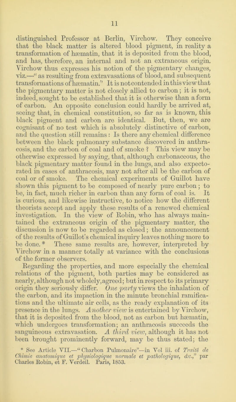 distinguished Professor at Berlin, Virchow. They conceive that the black matter is altered blood pigment, in reality a transformation of hsematin, that it is deposited from the blood, and has, therefore, an internal and not an extraneous origin. Virchow thus expresses his notion of the pigmentary changes, viz.—“ as resulting from extravasations of blood, and subsequent transformations of hsematin.” It is not contended in this view that the pigmentary matter is not closely allied to carbon; it is not, indeed, sought to be established that it is otherwise than a form of carbon. An opposite conclusion could hardly be arrived at, seeing that, in chemical constitution, so far as is known, this black pigment and carbon are identical. But, then, we are cognisant of no test which is absolutely distinctive of carbon, and the question still remains : Is there any chemical difference between the black pulmonary substance discovered in anthra- cosis, and the carbon of coal and of smoke ? This view may be otherwise expressed by saying, that, although carbonaceous, the black pigmentary matter found in the lungs, and also expecto- rated in cases of anthracosis, may not after all be the carbon of coal or of smoke. The chemical experiments of Guillot have shown this pigment to be composed of nearly pure carbon ; to be, in fact, much richer in carbon than any form of coal is. It is curious, and likewise instructive, to notice how the different theorists accept and apply these results of a renewed chemical investigation. In the view of Bobin, who has always main- tained the extraneous origin of the pigmentary matter, the discussion is now to be reqarded as closed; the announcement of the results of Guillot’s chemical inquiry leaves nothing more to be done. * These same results are, however, interpreted by Virchow in a manner totally at variance with the conclusions of the former observers. Regarding the properties, and more especially the chemical relations of the pigment, both parties may be considered as nearly, although not wholely,agreed; but in respect to its primary origin they seriously differ. One party views the inhalation of the carbon, and its impaction in the minute bronchial ramifica- tions and the ultimate air cells, as the ready explanation of its presence in the lungs. Another view is entertained by Virchow, that it is deposited from the blood, not as carbon but luematin, which undergoes transformation; an anthracosis succeeds the sanguineous extravasation. A third view, although it has not been brought prominently forward, may be thus stated; the * See Article VII.—“Charbon Pulmonaire”—in Yol iii. of Traite de Chimie anatomique et physiologique normale et patkologique, <£c.,” par Charles Robin, et F. Verdeil. Paris, 1853.