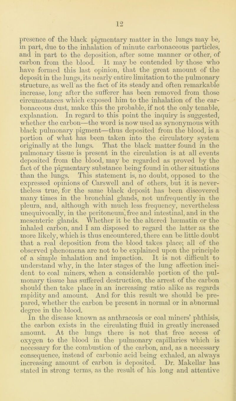 presence of the black pigmentary matter in the lungs may be, in part, clue to the inhalation of minute carbonaceous particles, and in part to the deposition, after some manner or other, of carbon from the blood. It may be contended by those who have formed this last opinion, that the great amount of the deposit in the lungs, its nearly entire limitation to the pulmonary structure, as well as the fact of its steady and often remarkable increase, long; after the sufferer has been removed from those circumstances which exposed him to the inhalation of the car- bonaceous dust, make this the probable, if not the only tenable, explanation. In regard to this point the inquiry is suggested, whether the carbon—the word is now used as synonymous with black pulmonary pigment—thus deposited from the blood, is a portion of what has been taken into the circulatory system originally at the lungs. That the black matter found in the pulmonary tissue is present in the circulation is at all events deposited from the blood, may be regarded as proved by the fact of the pigmentary substance being found in other situations than the lungs. This statement is, no doubt, opposed to the expressed opinions of Carswell and of others, but it is never- theless true, for the same black deposit has been discovered many times in the bronchial glands, not unfrequently in the pleura, and, although with much less frequency, nevertheless unequivocally, in the peritoneum, free and intestinal, and in the mesenteric glands. Whether it be the altered hsematin or the inhaled carbon, and I am disposed to regard the latter as the more likely, which is thus encountered, there can be little doubt that a real deposition from the blood takes place; all of the observed phenomena are not to be explained upon the principle of a simple inhalation and impaction. It is not difficult to understand why, in the later stages of the lung affection inci- dent to coal miners, when a considerable portion of the pul- monary tissue has suffered destruction, the arrest of the carbon should then take place in an increasing ratio alike as regards rapidity and amount. And for this result we should be pre- pared, whether the carbon be present in normal or in abnormal degree in the blood. In the disease known as anthracosis or coal miners’ phthisis, the carbon exists in the circulating fluid in greatly increased amount. At the lungs there is not that free access of oxygen to the blood in the pulmonary capillaries which is necessary for the combustion of the carbon, and, as a necessary consequence, instead of carbonic acid being exhaled, an always increasing amount of carbon is deposited. Dr. Makellar has stated in strong terms, as the result of his long and attentive