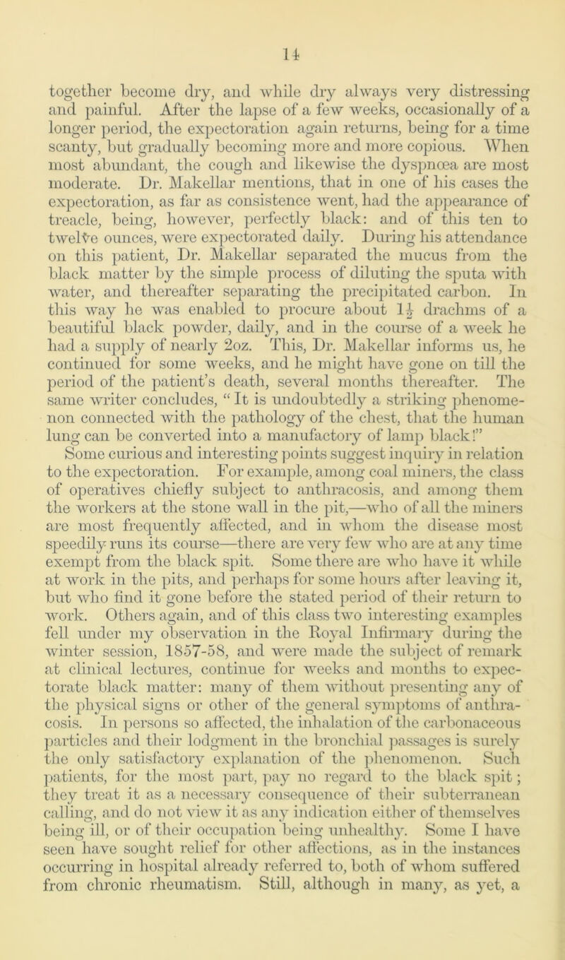 14- together become dry, and while dry always very distressing and painful. After the lapse of a few weeks, occasionally of a longer period, the expectoration again returns, being for a time scanty, but gradually becoming more and more copious. When most abundant, the cough and likewise the dyspnoea are most moderate. Dr. Makellar mentions, that in one of his cases the expectoration, as far as consistence went, had the appearance of treacle, being, however, perfectly black: and of this ten to twelve ounces, were expectorated daily. During his attendance on this patient, Dr. Makellar separated the mucus from the black matter by the simple process of diluting the sputa with water, and thereafter separating the precipitated carbon. In this way he was enabled to procure about drachms of a beautiful black powder, daily, and in the course of a week he had a supply of nearly 2oz. This, Dr. Makellar informs us, he continued for some weeks, and he might have gone on till the period of the patient’s death, several months thereafter. The same writer concludes, “ It is undoubtedly a striking phenome- non connected with the pathology of the chest, that the human lung can be converted into a manufactory of lamp black!” Some curious and interesting points suggest inquiry in relation to the expectoration. For example, among coal miners, the class of operatives chiefly subject to anthracosis, and among them the workers at the stone wall in the pit,—who of all the miners are most frequently affected, and in whom the disease most speedily runs its course—there are very few who are at any time exempt from the black spit. Some there are who have it while at work in the pits, and perhaps for some hours after leaving it, but who find it gone before the stated period of their return to work. Others again, and of this class two interesting examples fell under my observation in the Royal Infirmary during the winter session, 1857-58, and were made the subject of remark at clinical lectures, continue for weeks and months to expec- torate black matter: many of them without presenting any of the physical signs or other of the general symptoms of anthra- cosis. In persons so affected, the inhalation of the carbonaceous particles and their lodgment in the bronchial passages is surely the only satisfactory explanation of the phenomenon. Such patients, for the most part, pay no regard to the black spit; they treat it as a necessary consequence of their subterranean calling, and do not view it as any indication either of themselves being ill, or of their occupation being unhealthy. Some I have seen have sought relief for other affections, as in the instances occurring in hospital already referred to, both of whom suffered from chronic rheumatism. Still, although in many, as yet, a